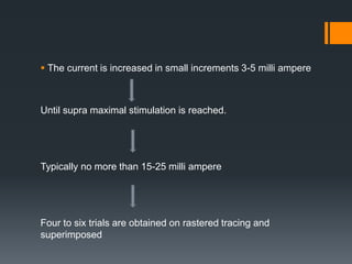  The current is increased in small increments 3-5 milli ampere
Until supra maximal stimulation is reached.
Typically no more than 15-25 milli ampere
Four to six trials are obtained on rastered tracing and
superimposed
 