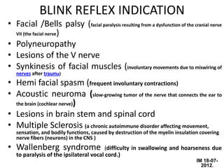 BLINK REFLEX INDICATION
• Facial /Bells palsy (facial paralysis resulting from a dysfunction of the cranial nerve
  VII (the facial nerve)

• Polyneuropathy
• Lesions of the V nerve
• Synkinesis of facial muscles (involuntary movements due to miswiring of
   nerves after trauma)
• Hemi facial spasm (frequent involuntary contractions)
• Acoustic neuroma (slow-growing tumor of the nerve that connects the ear to
  the brain (cochlear nerve))

• Lesions in brain stem and spinal cord
• Multiple Sclerosis (a chronic autoimmune disorder affecting movement,
   sensation, and bodily functions, caused by destruction of the myelin insulation covering
   nerve fibers (neurons) in the CNS )
• Wallenberg syndrome                    (difficulty in swallowing and hoarseness due
   to paralysis of the ipsilateral vocal cord.)
                                                                                 IM 18-07-
                                                                                   2012.
 