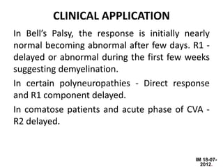 CLINICAL APPLICATION
In Bell’s Palsy, the response is initially nearly
normal becoming abnormal after few days. R1 -
delayed or abnormal during the first few weeks
suggesting demyelination.
In certain polyneuropathies - Direct response
and R1 component delayed.
In comatose patients and acute phase of CVA -
R2 delayed.


                                             IM 18-07-
                                               2012.
 