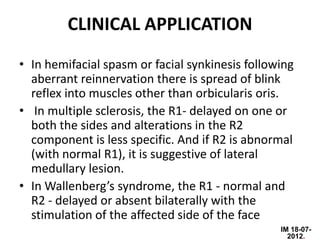 CLINICAL APPLICATION
• In hemifacial spasm or facial synkinesis following
  aberrant reinnervation there is spread of blink
  reflex into muscles other than orbicularis oris.
• In multiple sclerosis, the R1- delayed on one or
  both the sides and alterations in the R2
  component is less specific. And if R2 is abnormal
  (with normal R1), it is suggestive of lateral
  medullary lesion.
• In Wallenberg’s syndrome, the R1 - normal and
  R2 - delayed or absent bilaterally with the
  stimulation of the affected side of the face
                                                 IM 18-07-
                                                   2012.
 