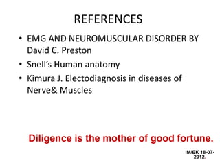 REFERENCES
• EMG AND NEUROMUSCULAR DISORDER BY
  David C. Preston
• Snell’s Human anatomy
• Kimura J. Electodiagnosis in diseases of
  Nerve& Muscles



  Diligence is the mother of good fortune.
                                      IM/EK 18-07-
                                         2012.
 