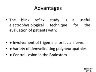 Advantages
• The blink reflex study is          a useful
  electrophysiological technique     for the
  evaluation of patients with:

• ● Involvement of trigeminal or facial nerve.
• ● Variety of demyelinating polyneuropathies
• ● Central Lesion in the Brainstem


                                            IM 18-07-
                                              2012.
 