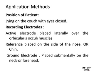 Application Methods
Position of Patient:
Lying on the couch with eyes closed.
Recording Electrodes :
Active electrode placed laterally over the
  orbicularis occuli muscles
Reference placed on the side of the nose, OR
  Chin.
 Ground Electrode : Placed submentally on the
  neck or forehead.
                                         IM 18-07-
                                           2012.
 