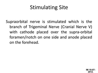 Stimulating Site

Supraorbital nerve is stimulated which is the
  branch of Trigeminal Nerve (Cranial Nerve V)
  with cathode placed over the supra-orbital
  foramen/notch on one side and anode placed
  on the forehead.




                                          IM 18-07-
                                            2012.
 