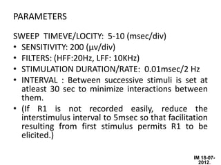 PARAMETERS
SWEEP TIMEVE/LOCITY: 5-10 (msec/div)
• SENSITIVITY: 200 (µv/div)
• FILTERS: (HFF:20Hz, LFF: 10KHz)
• STIMULATION DURATION/RATE: 0.01msec/2 Hz
• INTERVAL : Between successive stimuli is set at
  atleast 30 sec to minimize interactions between
  them.
• (If R1 is not recorded easily, reduce the
  interstimulus interval to 5msec so that facilitation
  resulting from first stimulus permits R1 to be
  elicited.)

                                                  IM 18-07-
                                                    2012.
 