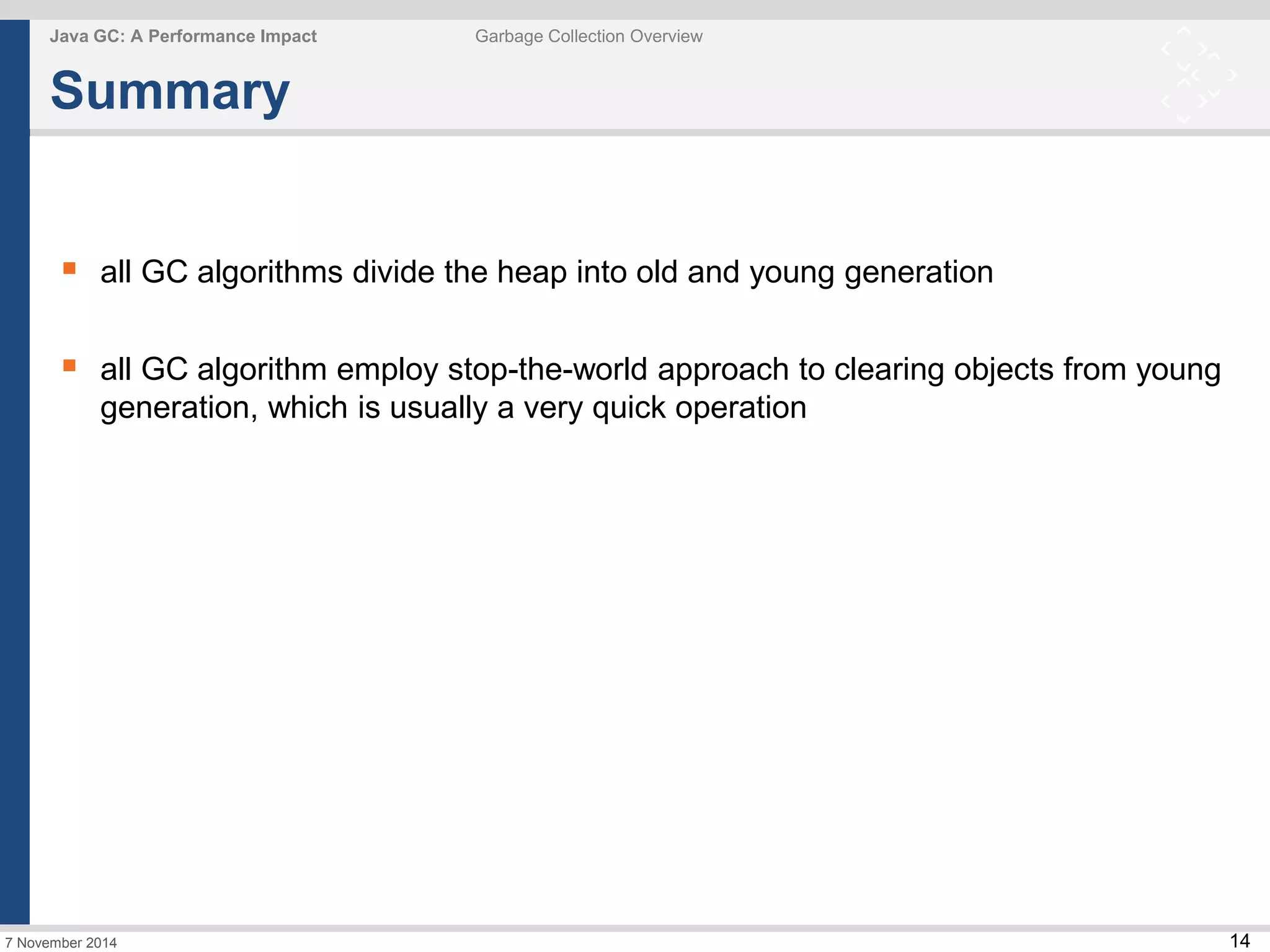 14 
Java GC: A Performance Impact Garbage Collection Overview 
Summary 
 all GC algorithms divide the heap into old and young generation 
 all GC algorithm employ stop-the-world approach to clearing objects from young 
generation, which is usually a very quick operation 
7 November 2014 
 