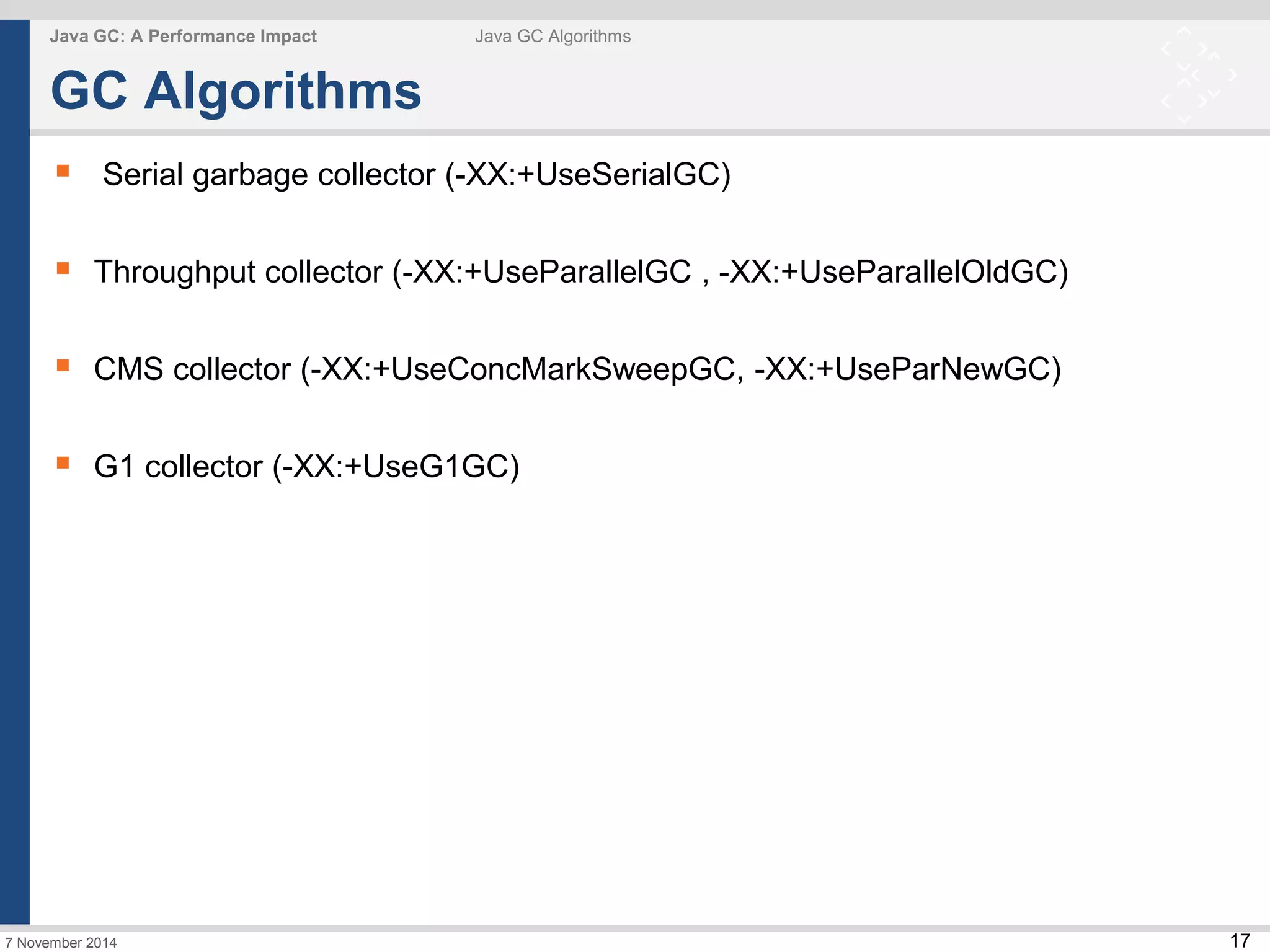 17 
Java GC: A Performance Impact Java GC Algorithms 
GC Algorithms 
 Serial garbage collector (-XX:+UseSerialGC) 
 Throughput collector (-XX:+UseParallelGC , -XX:+UseParallelOldGC) 
 CMS collector (-XX:+UseConcMarkSweepGC, -XX:+UseParNewGC) 
 G1 collector (-XX:+UseG1GC) 
7 November 2014 
 