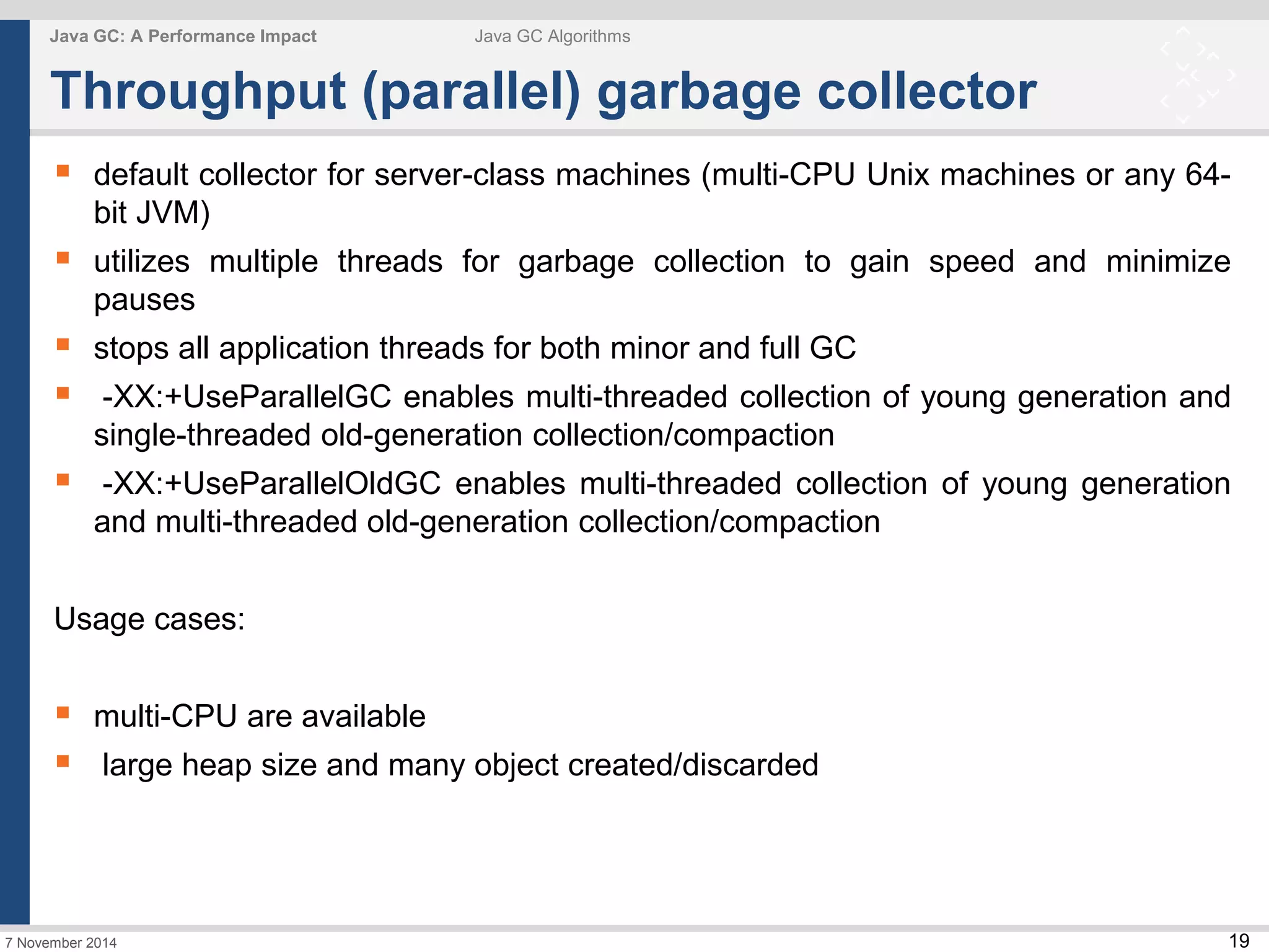  default collector for server-class machines (multi-CPU Unix machines or any 64- 
 utilizes multiple threads for garbage collection to gain speed and minimize 
 stops all application threads for both minor and full GC 
 -XX:+UseParallelGC enables multi-threaded collection of young generation and 
 -XX:+UseParallelOldGC enables multi-threaded collection of young generation 
19 
Java GC: A Performance Impact Java GC Algorithms 
Throughput (parallel) garbage collector 
bit JVM) 
pauses 
single-threaded old-generation collection/compaction 
and multi-threaded old-generation collection/compaction 
Usage cases: 
 multi-CPU are available 
 large heap size and many object created/discarded 
7 November 2014 
 