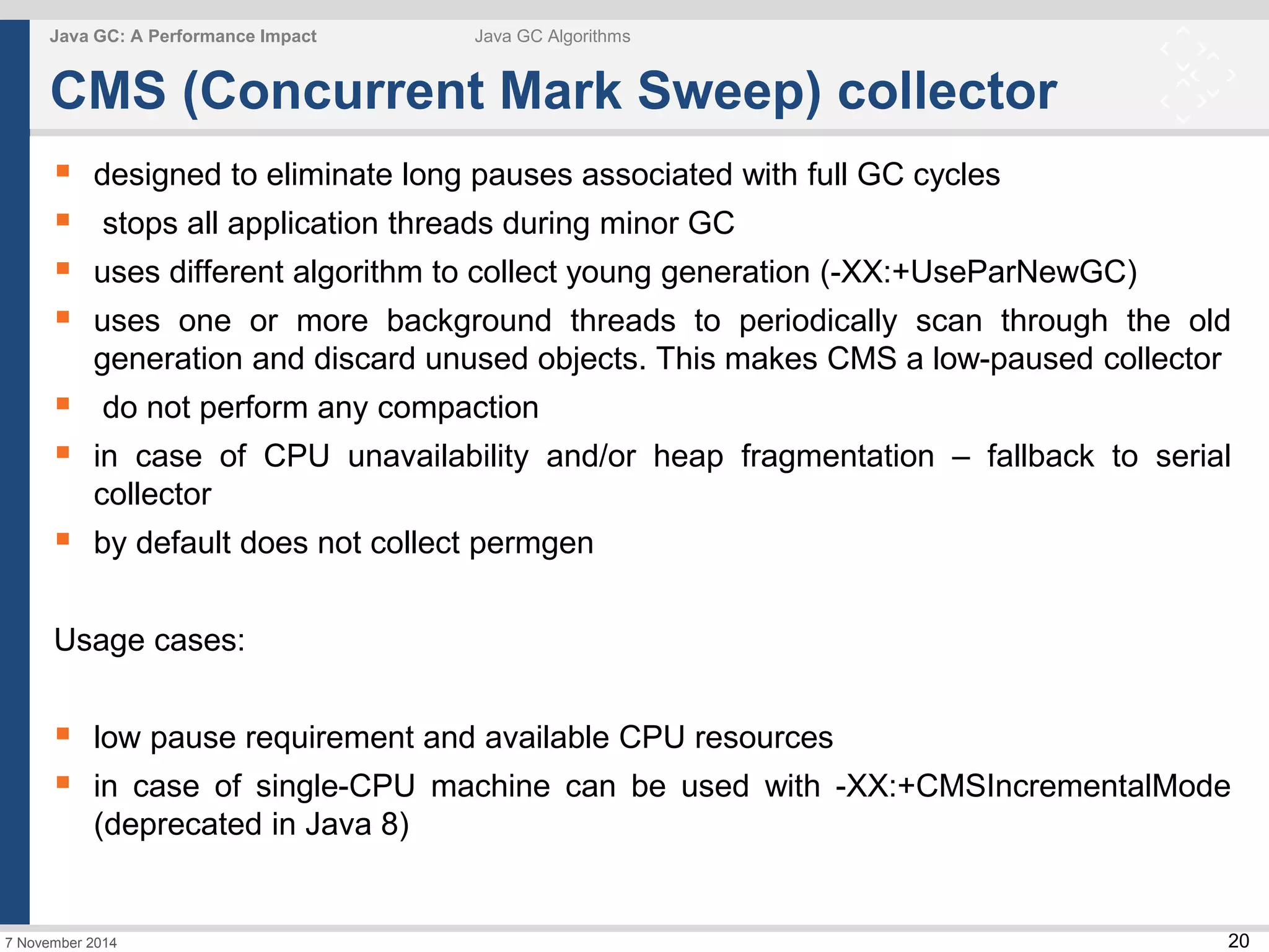  designed to eliminate long pauses associated with full GC cycles 
 stops all application threads during minor GC 
 uses different algorithm to collect young generation (-XX:+UseParNewGC) 
 uses one or more background threads to periodically scan through the old 
 do not perform any compaction 
 in case of CPU unavailability and/or heap fragmentation – fallback to serial 
 low pause requirement and available CPU resources 
 in case of single-CPU machine can be used with -XX:+CMSIncrementalMode 
20 
Java GC: A Performance Impact Java GC Algorithms 
CMS (Concurrent Mark Sweep) collector 
generation and discard unused objects. This makes CMS a low-paused collector 
collector 
 by default does not collect permgen 
Usage cases: 
(deprecated in Java 8) 
7 November 2014 
 