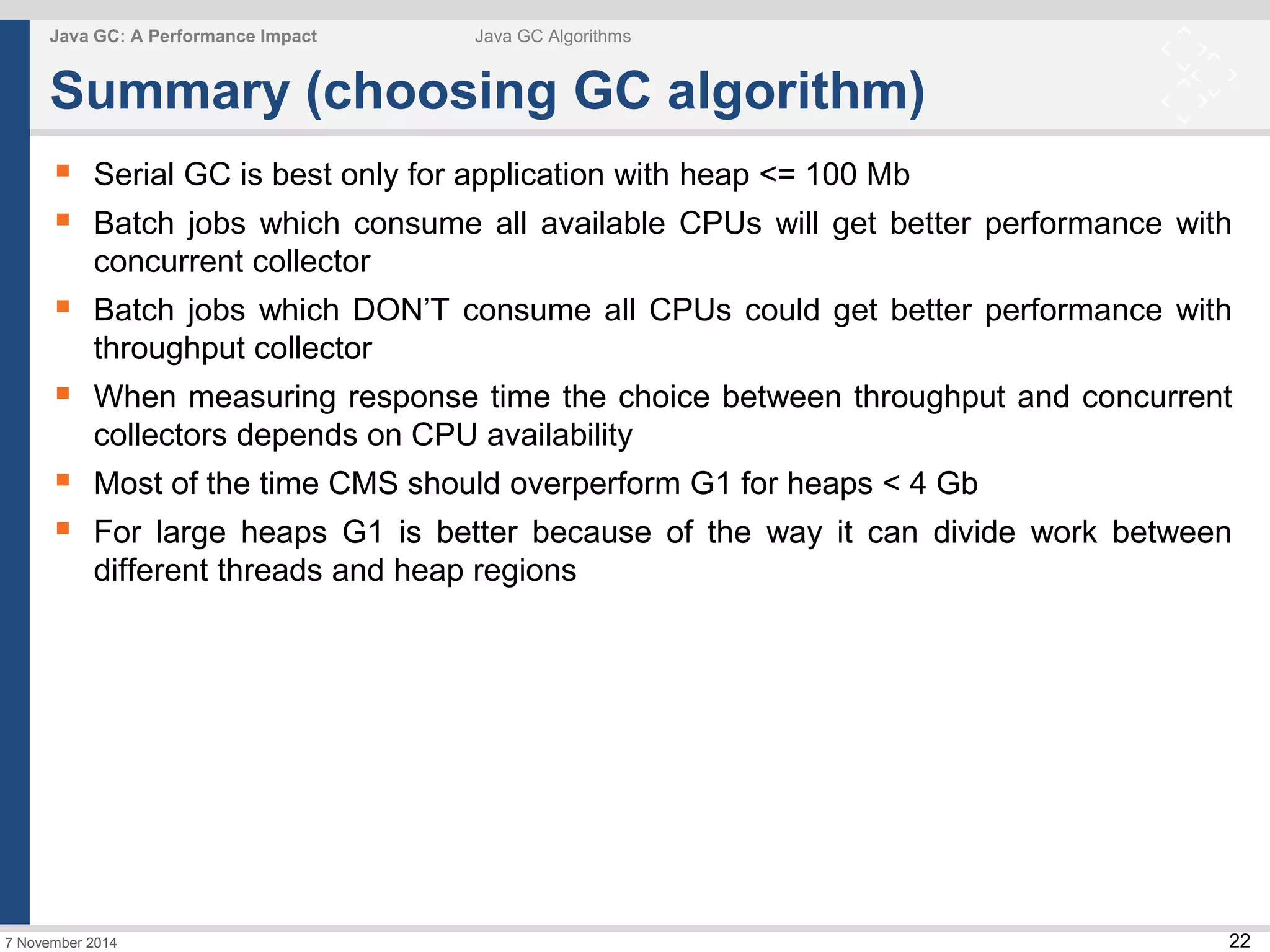  Serial GC is best only for application with heap <= 100 Mb 
 Batch jobs which consume all available CPUs will get better performance with 
 Batch jobs which DON’T consume all CPUs could get better performance with 
 When measuring response time the choice between throughput and concurrent 
 Most of the time CMS should overperform G1 for heaps < 4 Gb 
 For large heaps G1 is better because of the way it can divide work between 
22 
Java GC: A Performance Impact Java GC Algorithms 
Summary (choosing GC algorithm) 
concurrent collector 
throughput collector 
collectors depends on CPU availability 
different threads and heap regions 
7 November 2014 
 