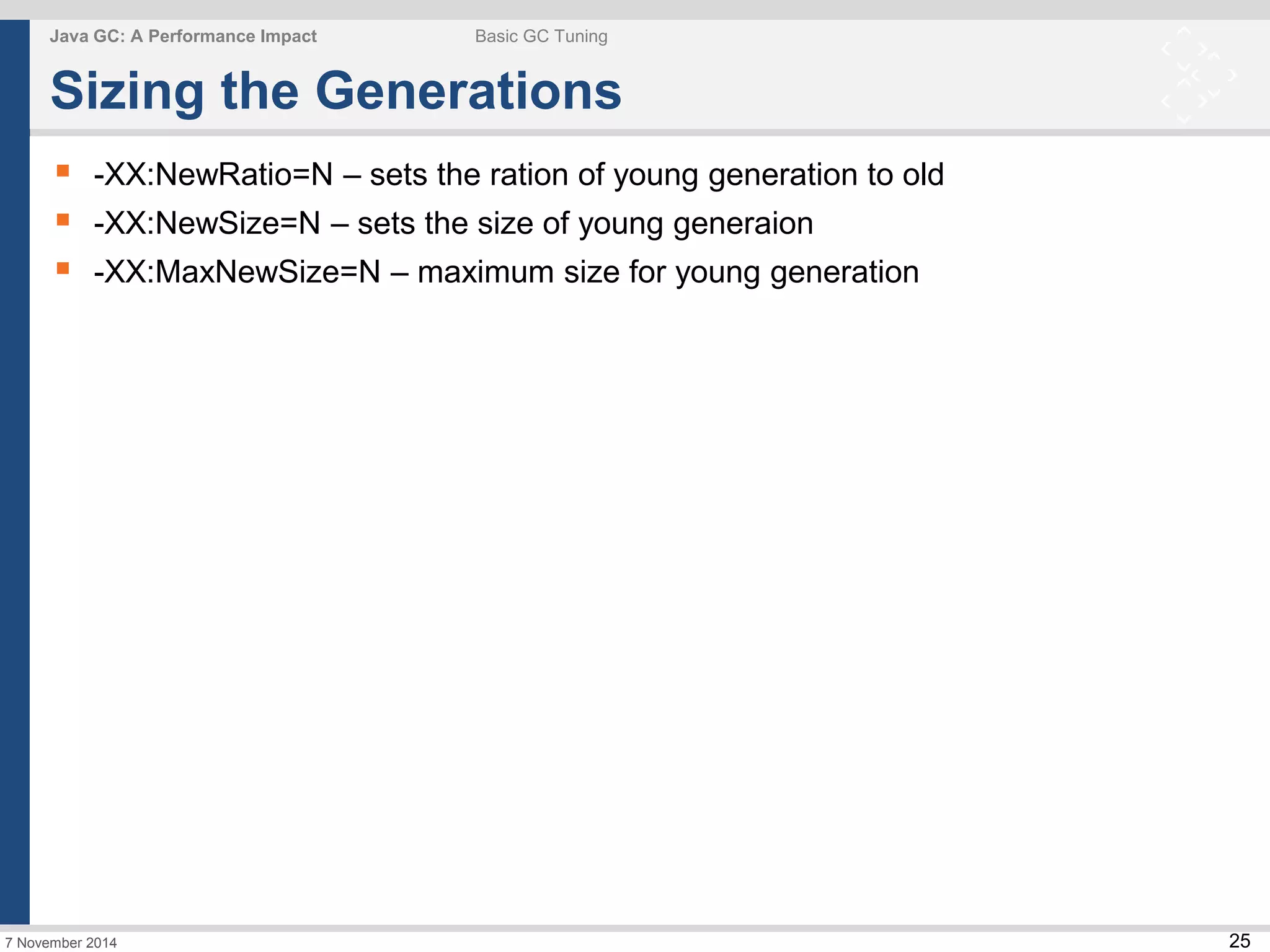 25 
Java GC: A Performance Impact Basic GC Tuning 
Sizing the Generations 
 -XX:NewRatio=N – sets the ration of young generation to old 
 -XX:NewSize=N – sets the size of young generaion 
 -XX:MaxNewSize=N – maximum size for young generation 
7 November 2014 
 