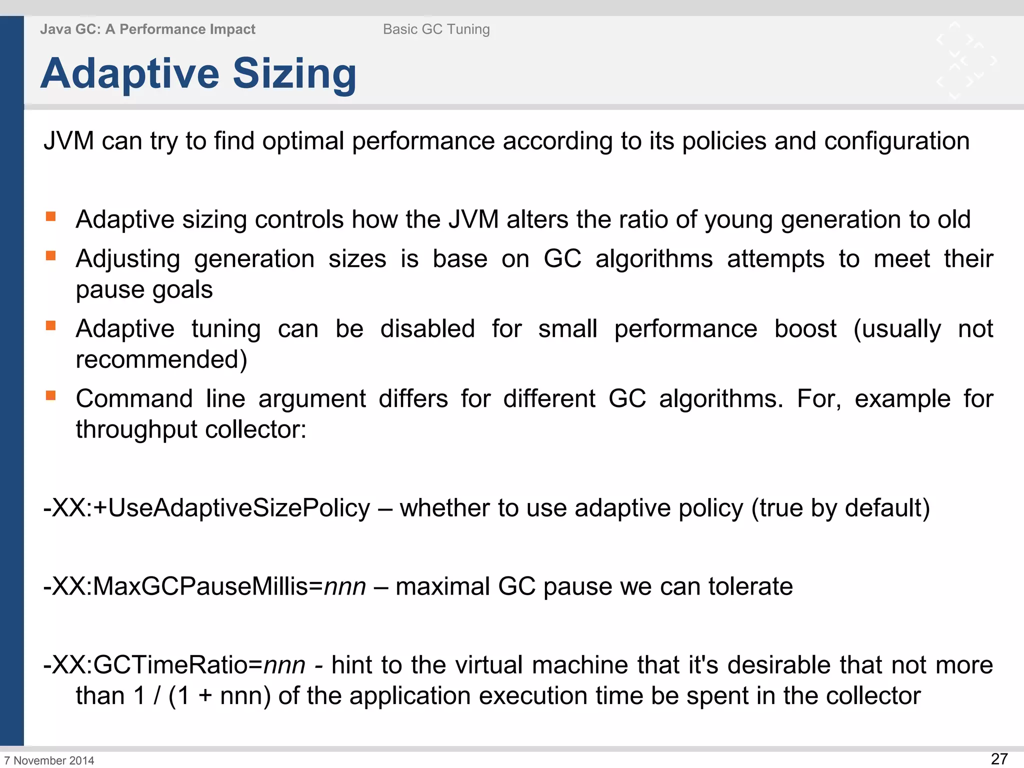  Adaptive sizing controls how the JVM alters the ratio of young generation to old 
 Adjusting generation sizes is base on GC algorithms attempts to meet their 
 Adaptive tuning can be disabled for small performance boost (usually not 
 Command line argument differs for different GC algorithms. For, example for 
-XX:GCTimeRatio=nnn - hint to the virtual machine that it's desirable that not more 
27 
Java GC: A Performance Impact Basic GC Tuning 
Adaptive Sizing 
JVM can try to find optimal performance according to its policies and configuration 
pause goals 
recommended) 
throughput collector: 
-XX:+UseAdaptiveSizePolicy – whether to use adaptive policy (true by default) 
-XX:MaxGCPauseMillis=nnn – maximal GC pause we can tolerate 
than 1 / (1 + nnn) of the application execution time be spent in the collector 
7 November 2014 
 