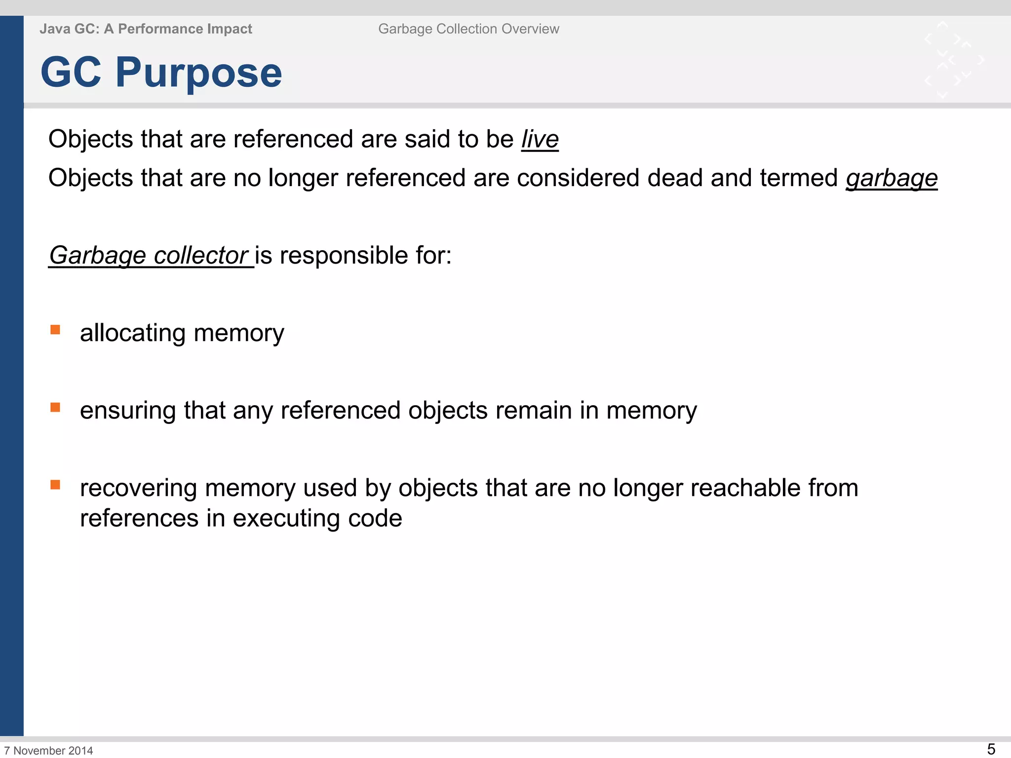 5 
Java GC: A Performance Impact Garbage Collection Overview 
GC Purpose 
Objects that are referenced are said to be live 
Objects that are no longer referenced are considered dead and termed garbage 
Garbage collector is responsible for: 
 allocating memory 
 ensuring that any referenced objects remain in memory 
 recovering memory used by objects that are no longer reachable from 
references in executing code 
7 November 2014 
 