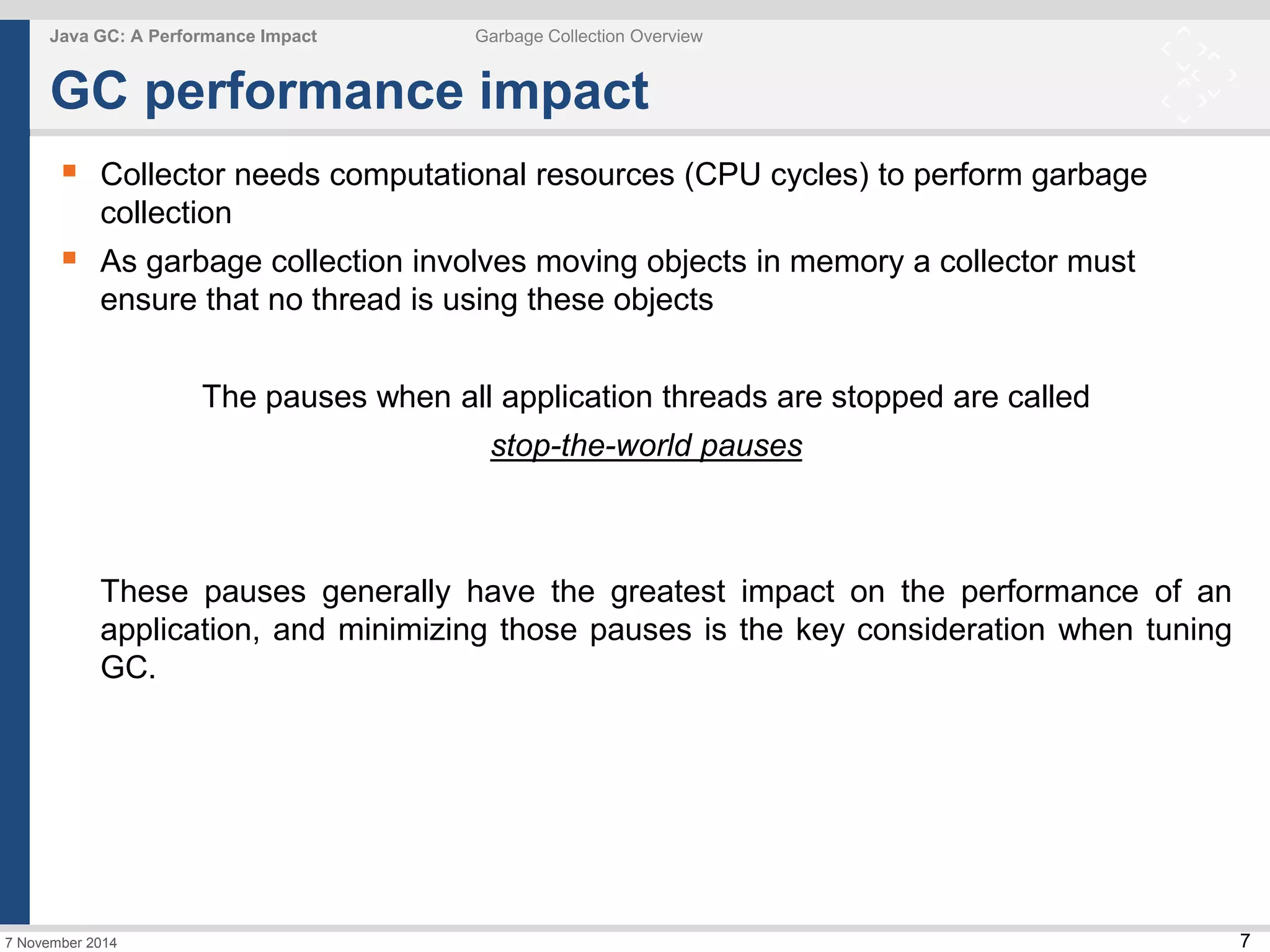7 
Java GC: A Performance Impact Garbage Collection Overview 
GC performance impact 
 Collector needs computational resources (CPU cycles) to perform garbage 
collection 
 As garbage collection involves moving objects in memory a collector must 
ensure that no thread is using these objects 
7 November 2014 
The pauses when all application threads are stopped are called 
stop-the-world pauses 
These pauses generally have the greatest impact on the performance of an 
application, and minimizing those pauses is the key consideration when tuning 
GC. 
 