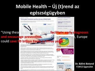 Mobile Health – Új (t)rend az
egészségügyben
Dr. Bálint Botond
F|M|E Egyesület
”Using these applications, which facilitate early diagnoses
and encourage prevention rather than treatment, Europe
could save 99 billion Euros in three years.”
 