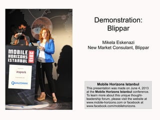 Demonstration:
Blippar
Mikela Eskenazi
New Market Consulant, Blippar
Mobile Horizons Istanbul
This presentation was made on June 4, 2013
at the Mobile Horizons Istanbul conference.
To learn more about this unique thought-
leadership forum, please visit the website at
www.mobile-horizons.com or facebook at
www.facebook.com/mobilehorizons.
(note: this is a generic Blippar presentation, it
was not given at Mobile Horizons. However,
is does contain several case studies so we
thought it would be of interest.)
 