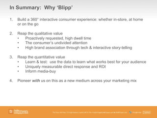 1.  Build a 360° interactive consumer experience: whether in-store, at home
or on the go
2.  Reap the qualitative value
•  Proactively requested, high dwell time
•  The consumer’s undivided attention
•  High brand association through tech & interactive story-telling
3.  Reap the quantitative value
•  Learn & test: use the data to learn what works best for your audience
•  Uniquely measurable direct response and ROI
•  Inform media-buy
4.  Pioneer with us on this as a new medium across your marketing mix
In Summary: Why ‘Blipp’
 