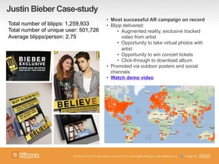 Justin Bieber Case-study
•  Most successful AR campaign on record
•  Blipp delivered:
•  Augmented reality, exclusive tracked
video from artist
•  Opportunity to take virtual photos with
artist
•  Opportunity to win concert tickets
•  Click-through to download album
•  Promoted via outdoor posters and social
channels
•  Watch demo video
Total number of blipps: 1,259,933
Total number of unique user: 501,726
Average blipps/person: 2.75
 