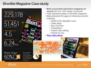 Shortlist Magazine Case-study
•  Most successful interactive magazine on
record with over 10% reader conversion
•  Fully interactive edition of Shortlist magazine
•  Blipp delivered 20 pages of interactive content
including:
•  World’s first ‘playable’ cover
•  Video plays
•  Buy now links
•  Competition
•  Instant vote/ polling
•  Virtual ‘try ons’
•  Play video demo
 