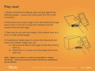 Play now!
1. Simply download the Blippar app and test against the
following pages – ensure you have good 3G/ 4G or wifi
connection
2. Hold phone up to each page in turn and watch the image
jump to life or print off, to enjoy the ‘tracking’ and 3D
aspect off the printed page
3. Take care to only get one image in the camera view at a
time on multi-marker pages
4. If experience ‘peels away’ to screen (by moving phone
away from marker image) you can
a)  Move phone back to the page to pick the tracking
back up
b)  Select the ‘x’ to come out of the blipp and try the
next one.
Note: Blipps can expire or only be accessible in certain
territories. Ask your account contact should you experience
any problems.
 