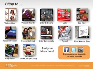 Blipp to!
Every experience shareable
via social networks
Watch video Virtually Try-On
Learn More
(links, recipes, etc)
Find Nearest StorePose with Celeb Enter Sweepstake RevealRedeem Coupon
Vote
Play Game
Enter 3-D world
And your
ideas here!
Buy Now
 