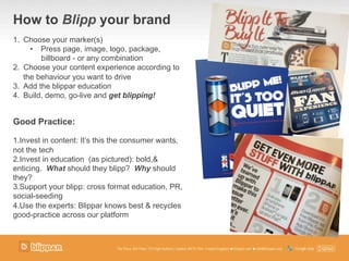 How to Blipp your brand
1.  Choose your marker(s)
•  Press page, image, logo, package,
billboard - or any combination
2.  Choose your content experience according to
the behaviour you want to drive
3.  Add the blippar education
4.  Build, demo, go-live and get blipping!
Good Practice:
1. Invest in content: It’s this the consumer wants,
not the tech
2. Invest in education (as pictured): bold,&
enticing. What should they blipp? Why should
they?
3. Support your blipp: cross format education, PR,
social-seeding
4. Use the experts: Blippar knows best & recycles
good-practice across our platform
 