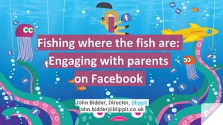 Fishing where the fish are:
Engaging with parents
on Facebook
John Bidder, Director, Blippit
john.bidder@blippit.co.uk
 