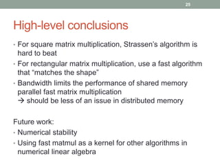 High-level conclusions 
25 
• For square matrix multiplication, Strassen’s algorithm is 
hard to beat 
• For rectangular matrix multiplication, use a fast algorithm 
that “matches the shape” 
• Bandwidth limits the performance of shared memory 
parallel fast matrix multiplication 
 should be less of an issue in distributed memory 
Future work: 
• Numerical stability 
• Using fast matmul as a kernel for other algorithms in 
numerical linear algebra 
 