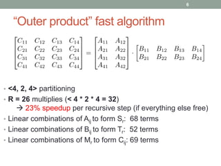 “Outer product” fast algorithm 
• <4, 2, 4> partitioning 
• R = 26 multiplies (< 4 * 2 * 4 = 32) 
 23% speedup per recursive step (if everything else free) 
• Linear combinations of Aij to form Sr: 68 terms 
• Linear combinations of Bij to form Tr: 52 terms 
• Linear combinations of Mr to form Cij: 69 terms 
6 
 