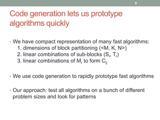 Code generation lets us prototype 
algorithms quickly 
9 
• We have compact representation of many fast algorithms: 
1. dimensions of block partitioning (<M, K, N>) 
2. linear combinations of sub-blocks (Sr, Tr) 
3. linear combinations of Mr to form Cij 
• We use code generation to rapidly prototype fast algorithms 
• Our approach: test all algorithms on a bunch of different 
problem sizes and look for patterns 
 