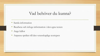 Vad behöver du kunna?
• Samla information
• Bearbeta och infoga information i den egna texten
• Ange källor
• Anpassa språket till den vetenskapliga texttypen
 