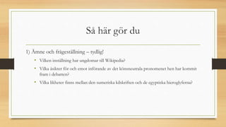 Så här gör du
1) Ämne och frågeställning – tydlig!
• Vilken inställning har ungdomar till Wikipedia?
• Vilka åsikter för och emot införande av det könsneutrala pronomenet hen har kommit
fram i debatten?
• Vilka likheter finns mellan den sumeriska kilskriften och de egyptiska hieroglyferna?
 