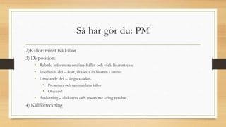 Så här gör du: PM
2)Källor: minst två källor
3) Disposition:
• Rubrik: informera om innehållet och väck läsarintresse
• Inledande del – kort, ska leda in läsaren i ämnet
• Utredande del – längsta delen.
• Presentera och sammanfatta källor
• Objektiv!
• Avslutning – diskutera och resonerar kring resultat.
4) Källförteckning
 