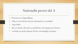 Nationella provet del A
1. Presentera en frågeställning
2. Välja ut och referera relevant information ut texthäftet
3. Ange källor
4. Dra en slutsats eller göra en jämförelse som bygger på referaten.
5. Använda ett språk anpassat till den vetenskapliga texttypen.
 