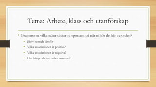 Tema: Arbete, klass och utanförskap
• Brainstorm: vilka saker tänker ni spontant på när ni hör de här tre orden?
• Skriv ner och jämför
• Vilka associationer är positiva?
• Vilka associationer är negativa?
• Hur hänger de tre orden samman?
 