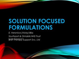 SOLUTION FOCUSED
FORMULATIONS
E. Veronica (Vicky) Bliss
Southport & Ormskirk NHS Trust
Brief Therapy Support Svc. Ltd
E. V. Bliss, September 2013
 