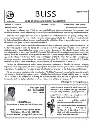 BLISS
                                                                                                                         Regd.No. 200/6




                                Estd : 1977          VOICE OF SRINIVAS YOUNGMEN’S ASSOCIATION
              Volume 11 Issue 2                                          JANUARY - 2012                    Syma Website : www.syma.in

       From Editor’s Desk . . .                                                            For internal circulation only
         Another year has fleeted past. SYMA has reasons to feel happy with our achievements during the year and
      rededicate ourselves towards relentlessly pursuance of our commitment of service to the Society without recompense.
          Before the Series began, there was an air of expectation but reality has dawned too quickly. Ponting whose
      career was at stake had it revived while the Indian team has struggled to last 5 days. This team is leaden-footed;
      for Indians have always placed premium on skill than will or athleticism. It is only going to be tougher for the rest
      of the series as a green top would await Indians at Perth.
         Anna had to retire hurt – his health forced him to end his fast; Mumbai was certainly not the best of venues. At
      his favourite ground in Delhi, the Lokpal Bill survived a near-death experience in the Lok Sabha, and Govt.
      ducked the vote in Rajya Sabha, leaving everything in limbo. So once more the Lokpal is defeated and so was
      the collective will of a Nation, even the will of Parliament ! The fundamental premise that anti-corruption Investigative
      agency should be independent is not granted this time also. Another example of how politicians can make it
      appear closer to dawn but ensure that it would never happen and for the Public there should be some passage
      of time or some other more controversial news would ensure that this is no longer remembered. It has also
      revealed that when it comes to weakening any strong move, all parties are more or less equal.
         Elections are of mammoth size and do present elephantine problems as EC found out to be in UP. In trying
      to provide a level playing field, EC order wrapping of all statues and elephant symbols which involves very high
      expenditure. The ballots carry symbols for easy identification as large part of the electorate are still illiterate.
         We are planning to conduct our blue riband activity “Child Fest” this month. As we had last year, the event is
      split into two – the drawing competition would be held in The Hindu Higher School, 149 Big Street on 22nd Jan
      2012. The rest of the competitions including the Prize Distribution would be held at Mylapore Fine Arts on
      Sunday, the 29th Jan 2012. full details of SYMA – Goldwinner Childfest are on page 3.
                                                                                                         With regards – S. Sampathkumar.
     ÃÃÃÃÃÃÃÃÃÃÃÃÃÃÃÃÃÃÃÃÃÃÃÃÃÃÃÃÃÃÃÃÃÃÃÃÃÃÃÃÃÃÃÃÃÃÃÃÃÃÃÃÃÃÃÃ                                                                           ÃÃÃÃÃÃÃÃÃÃÃÃÃÃÃÃÃÃÃÃÃÃÃÃÃÃÃÃÃÃ
ÃÃÃÃÃÃÃÃÃÃÃÃÃÃÃÃÃÃÃÃÃÃÃÃÃÃÃÃÃ




                                                                               ÃÃÃÃÃÃÃÃÃÃÃÃÃÃÃÃ
                                                                              ÃÃÃÃÃÃÃÃÃÃÃÃÃÃÃÃ




                                                          Ph : 2844 3748                          ekJ kU¤Jt ikaK« fšÉ ikaK«
                                                        Cell : 9445643748                         áw¥òw elªJ tU»‹wd. ï¥gÂfËš
                                                                                                  gy ešnyh® e‹bfhil mË¤JŸsd®.
                                                               9444153748
                                                                                                  ekJ nrit gÂfŸ bjhŒî ïšyhkš
                                                                                                  bjhlu Ãâ cjÉ Ä¡f mtáa«.
                                                                                                      c§fŸ        x›bthUtÇ‹
                                              R.S.KANNAN                                              g§fË¥igí« tunt‰»nwh«.
                                Professional in Video and Still Photography
                                                                                                      cW¥ãd®fsh»a ÚÉ® midtU«
                                                                                                      Ãâ    mË¤J     c§fS¡F
                                  18/30, North Tank Square Street                                     bjÇªjt®fŸ ïl¤âY« irkh
                                   Triplicane, Chennai - 600 005.                                     g‰¿ T¿ Ãâ tNÈ¤J jUkhW
                                E-mail:kannan_sampath@yahoo.com                                       m‹òl‹ nt©L»nwh«.
           ÃÃÃÃÃÃÃÃÃÃÃÃÃÃÃÃÃÃÃÃÃÃÃÃÃÃÃÃÃÃÃÃÃÃÃÃÃÃÃÃÃÃÃÃÃÃÃÃÃÃÃÃÃÃÃÃÃÃ
                                                                                                                                        1
 
