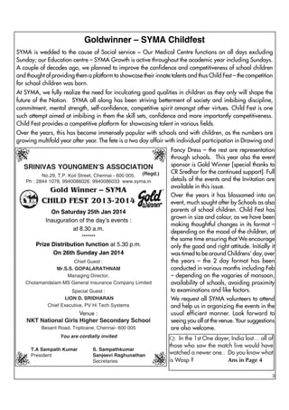 Goldwinner – SYMA Childfest
SYMA is wedded to the cause of Social service ~ Our Medical Centre functions on all days excluding
Sunday; our Education centre – SYMA Growth is active throughout the academic year including Sundays.
A couple of decades ago, we planned to improve the confidence and competitiveness of school children
and thought of providing them a platform to showcase their innate talents and thus Child Fest – the competition
for school children was born.
At SYMA, we fully realize the need for inculcating good qualities in children as they only will shape the
future of the Nation. SYMA all along has been striving betterment of society and imbibing discipline,
commitment, mental strength, self-confidence, competitive spirit amongst other virtues. Child Fest is one
such attempt aimed at imbibing in them the skill sets, confidence and more importantly competitiveness.
Child Fest provides a competitive platform for showcasing talent in various fields.
Over the years, this has become immensely popular with schools and with children, as the numbers are
growing multifold year after year. The fete is a two day affair with individual participation in Drawing and

SRINIVAS YOUNGMEN’S ASSOCIATION
No.29, T.P. Koil Street, Chennai - 600 005. (Regd.)
Ph : 2844 1078, 9940086026. 9940086033 www.syma.in

Gold Winner – SYMA

CHILD FEST 2013-2014
On Saturday 25th Jan 2014
Inauguration of the day’s events :
at 8.30 a.m.
*******

Prize Distribution function at 5.30 p.m.
On 26th Sunday Jan 2014
Chief Guest :
Mr.S.S. GOPALARATHNAM
Managing Director,
Cholamandalam MS General Insurance Company Limited
Special Guest :
LION D. SRIDHARAN
Chief Executive, PV Hi Tech Systems

Venue :
NKT National Girls Higher Secondary School
Besant Road, Triplicane, Chennai- 600 005
You are cordially invited
T.A Sampath Kumar
President

S. Sampathkumar
Sanjeevi Raghunathan
Secretaries

Fancy Dress – the rest are representation
through schools. This year also the event
sponsor is Gold Winner [special thanks to
CR Sredhar for the continued support]. Full
details of the events and the Invitation are
available in this issue.
Over the years it has blossomed into an
event, much sought after by Schools as also
parents of school children. Child Fest has
grown in size and colour, as we have been
making thoughtful changes in its format –
depending on the mood of the children, at
the same time ensuring that We encourage
only the good and right attitude. Initially it
was timed to be around Childrens’ day, over
the years – the 2 day format has been
conducted in various months including Feb
– depending on the vagaries of monsoon,
availability of schools, avoiding proximity
to examinations and like factors.
We request all SYMA volunteers to attend
and help us in organizing the events in the
usual efficient manner. Look forward to
seeing you all at the venue. Your suggestions
are also welcome.
Q: In the 1st One dayer, India lost… all of
those who saw the match live would have
watched a newer one.. Do you know what
is Wasp ?
Ans in Page 4
3

 