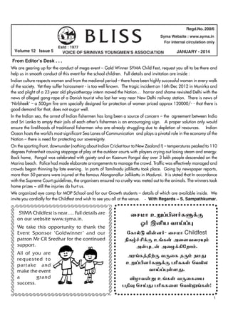 Volume 12 Issue 5

Estd : 1977

BLISS

Regd.No. 200/6
Syma Website : www.syma.in
For internal circulation only

VOICE OF SRINIVAS YOUNGMEN’S ASSOCIATION

JANUARY - 2014

From Editor’s Desk . . .
We are gearing up for the conduct of mega event – Gold Winner SYMA Child Fest, request you all to be there and
help us in smooth conduct of this event for the school children. Full details and invitation are inside :
Indian culture respects women and from the medieval period – there have been highly successful women in every walk
of the society. Yet they suffer harassment - is too well known. The tragic incident on 16th Dec 2012 in Munirka and
the sad plight of a 23 year old physiotherapy intern moved the Nation… horror and shame revisited Delhi with the
news of alleged gang-rape of a Danish tourist who lost her way near New Delhi railway station. There is news of
‘Nirbheek’ – a 500gm fire arm specially designed for protection of women priced approx 120000/- - that there is
good demand for that, does not augur well.
In the Indian sea, the arrest of Indian fishermen has long been a source of concern – the agreement between India
and Sri Lanka to empty their jails of each other’s fishermen is an encouraging sign. A proper solution only would
ensure the livelihoods of traditional fishermen who are already struggling due to depletion of resources. Indian
Ocean hosts the world’s most significant Sea Lanes of Communication and plays a pivotal role in the economy of the
Nation – there is need for protecting our sovereignty.
On the sporting front, downunder (nothing about Indian Cricket tour to New Zealand !) – temperatures peaked to 110
degrees Fahrenheit causing stoppage of play at the outdoor courts with players crying out losing steam and energy.
Back home, Pongal was celebrated with gaiety and on Kaanum Pongal day over 3 lakh people descended on the
Marina beach. Police had made elaborate arrangements to manage the crowd. Traffic was effectively managed and
crowds began thinning by late evening. In parts of Tamilnadu jallikattu took place. Going by newspaper reports,
more than 50 persons were injured at the famous Alanganallur Jallikattu in Madurai. It is stated that In accordance
with the Supreme Court guidelines, the organisers ensured no cruelty was meted out to the animals. The winners took
home prizes ~ still the injuries do hurt us.
We organized eye camp for MOP School and for our Growth students – details of which are available inside. We
invite you cordially for the Childfest and wish to see you all at the venue. - With Regards – S. Sampathkumar.

ÃÃÃÃÃÃÃÃÃÃÃÃÃÃÃÃÃÃÃÃÃÃÃÃÃ

SYMA Childfest is near…. Full details are
on our website www.syma.in.
We take this opportunity to thank the
Event Sponsor ‘Goldwinner’ and our
patron Mr CR Sredhar for the continued
support.
All of you are
requested to
partake and
make the event
a
grand
success.

ÃÃÃÃÃÃÃÃÃÃÃÃÃÃÃÃÃÃÃÃÃÃÃÃÃÃ

ÃÃÃÃÃÃÃÃÃÃÃÃÃÃÃÃÃÃÃÃÃÃÃÃÃÃ

ÃÃÃÃÃÃÃÃÃÃÃÃÃÃÃÃÃÃÃÃÃÃÃÃÃÃ

irkh cW¥ãd®fS¡F
X® ïÅa thŒ¥ò
nfhšL É‹d®- irkh Childfest
Ãfœ¢á¡F c§fŸ midtiuí«
m‹òl‹ miH¡»nwh«.
mu§f¤â‰F tUif jU« ekJ
cW¥ãd®fS¡F gÇRfŸ btšy
thŒ¥òŸsJ.
ÉHht‹W c§fŸ tUifia
gâî brŒJ gÇRfis btšY§fŸ!
1

 
