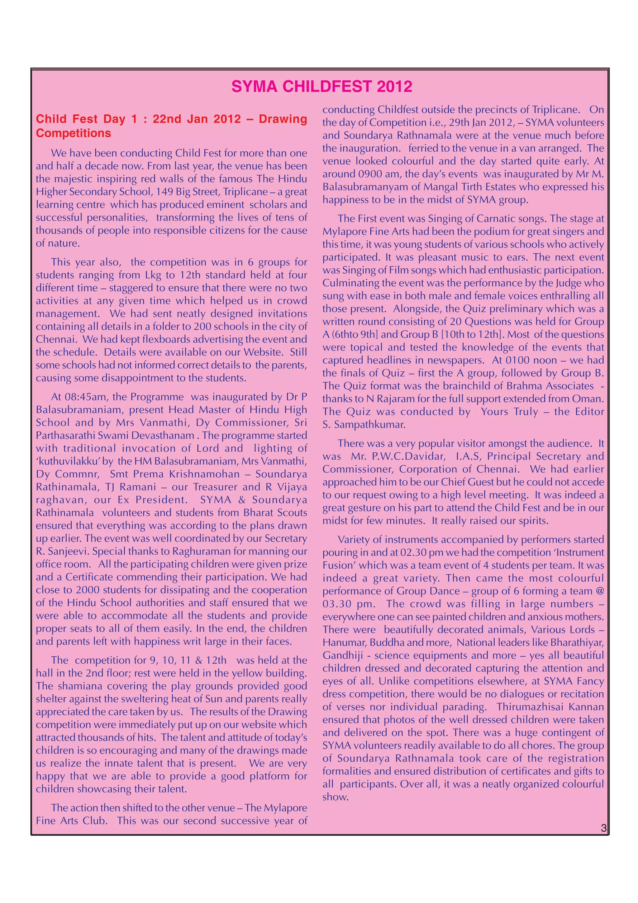 SYMA CHILDFEST 2012
                                                                   conducting Childfest outside the precincts of Triplicane. On
Child Fest Day 1 : 22nd Jan 2012 – Drawing                         the day of Competition i.e., 29th Jan 2012, – SYMA volunteers
Competitions                                                       and Soundarya Rathnamala were at the venue much before
    We have been conducting Child Fest for more than one           the inauguration. ferried to the venue in a van arranged. The
and half a decade now. From last year, the venue has been          venue looked colourful and the day started quite early. At
the majestic inspiring red walls of the famous The Hindu           around 0900 am, the day’s events was inaugurated by Mr M.
Higher Secondary School, 149 Big Street, Triplicane – a great      Balasubramanyam of Mangal Tirth Estates who expressed his
learning centre which has produced eminent scholars and            happiness to be in the midst of SYMA group.
successful personalities, transforming the lives of tens of            The First event was Singing of Carnatic songs. The stage at
thousands of people into responsible citizens for the cause        Mylapore Fine Arts had been the podium for great singers and
of nature.                                                         this time, it was young students of various schools who actively
    This year also, the competition was in 6 groups for            participated. It was pleasant music to ears. The next event
students ranging from Lkg to 12th standard held at four            was Singing of Film songs which had enthusiastic participation.
different time – staggered to ensure that there were no two        Culminating the event was the performance by the Judge who
activities at any given time which helped us in crowd              sung with ease in both male and female voices enthralling all
management. We had sent neatly designed invitations                those present. Alongside, the Quiz preliminary which was a
containing all details in a folder to 200 schools in the city of   written round consisting of 20 Questions was held for Group
Chennai. We had kept flexboards advertising the event and          A (6thto 9th] and Group B [10th to 12th]. Most of the questions
the schedule. Details were available on our Website. Still         were topical and tested the knowledge of the events that
some schools had not informed correct details to the parents,      captured headlines in newspapers. At 0100 noon – we had
causing some disappointment to the students.                       the finals of Quiz – first the A group, followed by Group B.
                                                                   The Quiz format was the brainchild of Brahma Associates -
    At 08:45am, the Programme was inaugurated by Dr P              thanks to N Rajaram for the full support extended from Oman.
Balasubramaniam, present Head Master of Hindu High                 The Quiz was conducted by Yours Truly – the Editor
School and by Mrs Vanmathi, Dy Commissioner, Sri                   S. Sampathkumar.
Parthasarathi Swami Devasthanam . The programme started
with traditional invocation of Lord and lighting of                    There was a very popular visitor amongst the audience. It
‘kuthuvilakku’ by the HM Balasubramaniam, Mrs Vanmathi,            was Mr. P.W.C.Davidar, I.A.S, Principal Secretary and
Dy Commnr, Smt Prema Krishnamohan – Soundarya                      Commissioner, Corporation of Chennai. We had earlier
Rathinamala, TJ Ramani – our Treasurer and R Vijaya                approached him to be our Chief Guest but he could not accede
raghavan, our Ex President. SYMA & Soundarya                       to our request owing to a high level meeting. It was indeed a
Rathinamala volunteers and students from Bharat Scouts             great gesture on his part to attend the Child Fest and be in our
ensured that everything was according to the plans drawn           midst for few minutes. It really raised our spirits.
up earlier. The event was well coordinated by our Secretary            Variety of instruments accompanied by performers started
R. Sanjeevi. Special thanks to Raghuraman for manning our          pouring in and at 02.30 pm we had the competition ‘Instrument
office room. All the participating children were given prize       Fusion’ which was a team event of 4 students per team. It was
and a Certificate commending their participation. We had           indeed a great variety. Then came the most colourful
close to 2000 students for dissipating and the cooperation         performance of Group Dance – group of 6 forming a team @
of the Hindu School authorities and staff ensured that we          03.30 pm. The crowd was filling in large numbers –
were able to accommodate all the students and provide              everywhere one can see painted children and anxious mothers.
proper seats to all of them easily. In the end, the children       There were beautifully decorated animals, Various Lords –
and parents left with happiness writ large in their faces.         Hanumar, Buddha and more, National leaders like Bharathiyar,
    The competition for 9, 10, 11 & 12th was held at the           Gandhiji - science equipments and more – yes all beautiful
hall in the 2nd floor; rest were held in the yellow building.      children dressed and decorated capturing the attention and
The shamiana covering the play grounds provided good               eyes of all. Unlike competitions elsewhere, at SYMA Fancy
shelter against the sweltering heat of Sun and parents really      dress competition, there would be no dialogues or recitation
appreciated the care taken by us. The results of the Drawing       of verses nor individual parading. Thirumazhisai Kannan
competition were immediately put up on our website which           ensured that photos of the well dressed children were taken
attracted thousands of hits. The talent and attitude of today’s    and delivered on the spot. There was a huge contingent of
children is so encouraging and many of the drawings made           SYMA volunteers readily available to do all chores. The group
us realize the innate talent that is present. We are very          of Soundarya Rathnamala took care of the registration
happy that we are able to provide a good platform for              formalities and ensured distribution of certificates and gifts to
children showcasing their talent.                                  all participants. Over all, it was a neatly organized colourful
                                                                   show.
   The action then shifted to the other venue – The Mylapore
Fine Arts Club. This was our second successive year of
                                                                                                                                   3
 