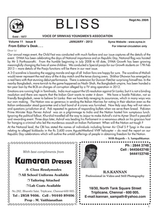 BLISS
                                                                                                                                             Regd.No. 200/6




                            Estd : 1977              VOICE OF SRINIVAS YOUNGMEN’S ASSOCIATION
          Volume 11 Issue 8                                                JANUARY - 2013                                   Syma Website : www.syma.in
         From Editor’s Desk . . .                                                                                              For internal circulation only
    Dear (s)
    Our annual mega event, the Child Fest was conducted with much fanfare and our issue captures all the details of the
    event. SYMA has been celebrating the days of National importance and on Republic Day, National flag was hoisted
    by Mr S Parthasarathi. From the humble beginning in July 2008 to till date, SYMA Growth has been growing
    meaningfully changing the lives of some children. We conducted a Special pooja for our Growth students on 17th Feb
    2013 ~ more details of the Pooja functions will be there in our next issue.
    A 3-0 scoreline is boosting the sagging morale and ego of all Indian fans are happy for sure. The scoreline of Mohali
    would never represent the real story of the 4 day match and the tense closing overs. Shikhar Dhawan has emerged as
    a real hero with that stunning debut performance. There is extension for Duncan Fletcher surprising himself too. In the
    nearby Bangladesh, more tarnish to the game happened as Nadir Shah, the Bangladesh umpire, has been handed a
    ten-year ban by the BCB on charges of corruption alleged by a TV sting operation in 2012.
    Emotions are running high in Tamilnadu, India must support the US resolution against Sri Lanka; but it is not a binding
    resolution and there are reports that the Indian Govt wants to water it down We have a hostile Pakistan, not so
    friendly Bangladesh, never to believe Sri Lanka then we have Italy reneging its assurances, which in many ways was
    our own making. The Nation was so generous in sending the Italian Marines for voting in their election even as the
    Italian ambassador stood guarantee and a bail bond of 4 crores was furnished. Now Italy says they will not return
    and questions jurisdiction et al. Pak repeated its gesture of responding bullets when we serve them bread. Pakistan
    Prime Minister Raja Pervez Ashraf was on a pilgrimmage to India and the Nation hosted him sumptuous lunch.
    Ignoring the political fallout, Khurshid travelled all the way to Jaipur to make Ashraf’s visit to Ajmer Sharif a peaceful
    and rewarding event. Three days later, Ashraf was leading his Parliament in a venomous attack on his gracious host
    for hanging a criminal who led the murderous assault on Indian Parliament. When will the Nation act tough ?
    At the National level, the CBI has stated the names of individuals including former Air Chief S P Tyagi in the case
    relating to alleged kickbacks in the Rs 3,600 crore AgustaWestland VVIP helicopter ~ do read the report on our
    Republic Day celebrations which will outline the untold sufferings of people in obtaining freedom for the Nation.
                                                                                       - With Regards – S. Sampathkumar.
          ÃÃÃÃÃÃÃÃÃÃÃÃÃÃÃÃÃÃÃÃÃÃÃÃÃÃ
                                                                                                                                       Ph : 2844 3748
                                                                               ÃÃÃÃÃÃÃÃÃÃÃÃÃÃÃÃÃÃÃÃÃÃÃÃÃÃ
ÃÃÃÃÃÃÃÃÃÃÃÃÃÃÃÃÃÃÃÃÃÃÃÃÃ




                                                                                                                                     Cell : 9445643748
                                     With best compliments from
                                                                                                                                            9444153748

                              Kumaran Dresses
                                       A- Class Readymades
                                                                                                                        R.S.KANNAN
                                   All School Uniforms Available                                            Professional in Video and Still Photography
                                           Tailoring Attached
                                          Lab Coats Available
                                                                                                              18/30, North Tank Square Street
                            No.282, Bharathi Salai, Triplicane, Chennai-600 005.
                                                                                                               Triplicane, Chennai - 600 005.
                            Tel : 2858 9406. Cell : 94440 89406                                             E-mail:kannan_sampath@yahoo.com
                                    Prop : M. Vaithianathan
     ÃÃÃÃÃÃÃÃÃÃÃÃÃÃÃÃÃÃÃÃÃÃÃÃÃÃ                                                                                                                                1
 