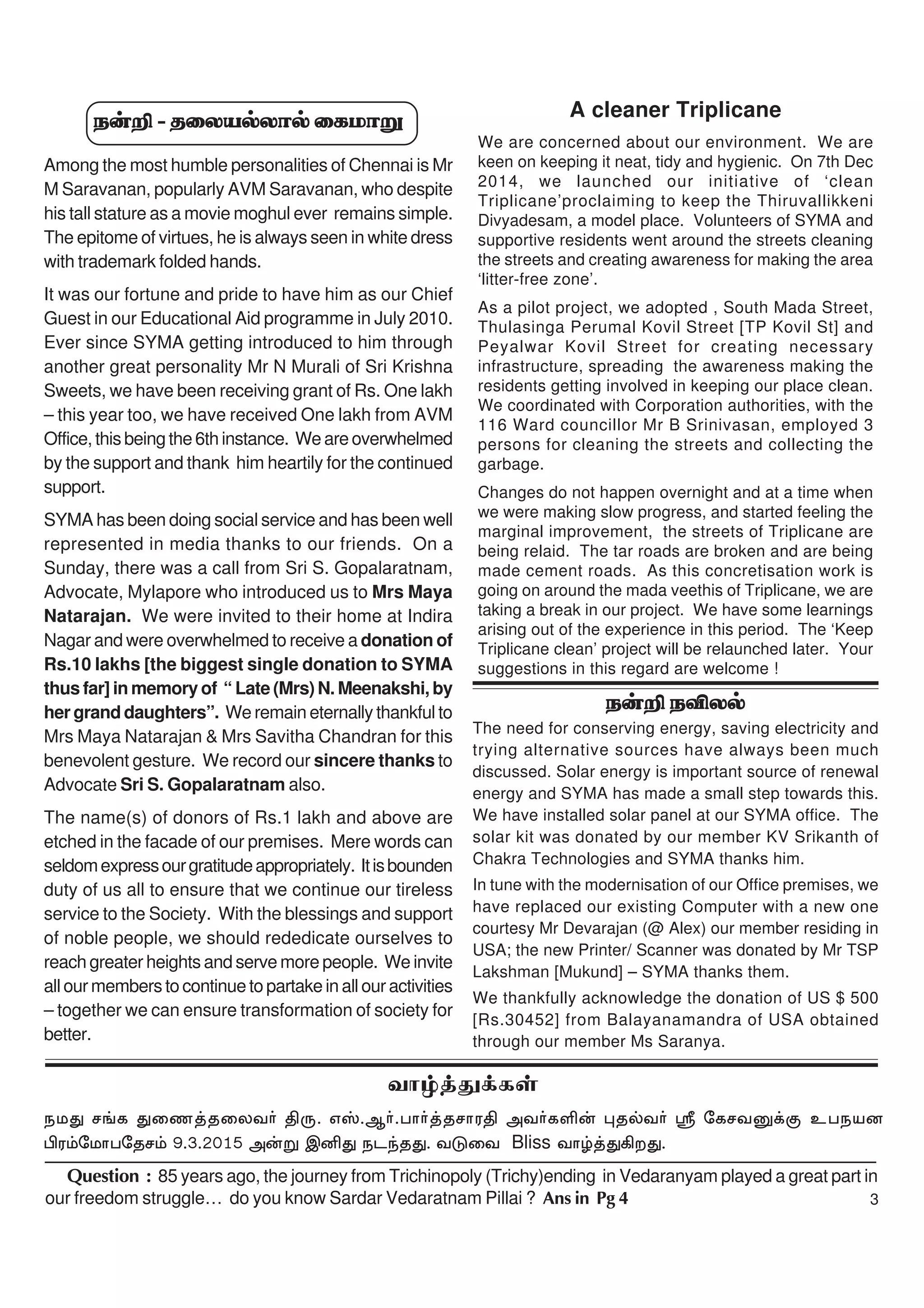 3
Question : 85 years ago, the journey from Trichinopoly (Trichy)ending in Vedaranyam played a great part in
our freedom struggle… do you know Sardar Vedaratnam Pillai ? Ans in Pg 4
e‹¿ eÉyš
The need for conserving energy, saving electricity and
trying alternative sources have always been much
discussed. Solar energy is important source of renewal
energy and SYMA has made a small step towards this.
We have installed solar panel at our SYMA office. The
solar kit was donated by our member KV Srikanth of
Chakra Technologies and SYMA thanks him.
In tune with the modernisation of our Office premises, we
have replaced our existing Computer with a new one
courtesy Mr Devarajan (@ Alex) our member residing in
USA; the new Printer/ Scanner was donated by Mr TSP
Lakshman [Mukund] – SYMA thanks them.
We thankfully acknowledge the donation of US $ 500
[Rs.30452] from Balayanamandra of USA obtained
through our member Ms Saranya.
A cleaner Triplicane
We are concerned about our environment. We are
keen on keeping it neat, tidy and hygienic. On 7th Dec
2014, we launched our initiative of ‘clean
Triplicane’proclaiming to keep the Thiruvallikkeni
Divyadesam, a model place. Volunteers of SYMA and
supportive residents went around the streets cleaning
the streets and creating awareness for making the area
‘litter-free zone’.
As a pilot project, we adopted , South Mada Street,
Thulasinga Perumal Kovil Street [TP Kovil St] and
Peyalwar Kovil Street for creating necessary
infrastructure, spreading the awareness making the
residents getting involved in keeping our place clean.
We coordinated with Corporation authorities, with the
116 Ward councillor Mr B Srinivasan, employed 3
persons for cleaning the streets and collecting the
garbage.
Changes do not happen overnight and at a time when
we were making slow progress, and started feeling the
marginal improvement, the streets of Triplicane are
being relaid. The tar roads are broken and are being
made cement roads. As this concretisation work is
going on around the mada veethis of Triplicane, we are
taking a break in our project. We have some learnings
arising out of the experience in this period. The ‘Keep
Triplicane clean’ project will be relaunched later. Your
suggestions in this regard are welcome !
thœ¤J¡fŸ
ekJ r§f Jiz¤jiyt® âU. vÞ.M®.gh®¤jrhuâ mt®fË‹ òjšt® $ nfrtD¡F cgead
ãu«nkhgnjr« 9.3.2015 m‹W ïÅJ elªjJ. tLit Bliss thœ¤J»wJ.
e‹¿ - jiyašyhš ifkhW
Among the most humble personalities of Chennai is Mr
M Saravanan, popularly AVM Saravanan, who despite
his tall stature as a movie moghul ever remains simple.
The epitome of virtues, he is always seen in white dress
with trademark folded hands.
It was our fortune and pride to have him as our Chief
Guest in our Educational Aid programme in July 2010.
Ever since SYMA getting introduced to him through
another great personality Mr N Murali of Sri Krishna
Sweets, we have been receiving grant of Rs. One lakh
– this year too, we have received One lakh from AVM
Office, this being the 6th instance. We are overwhelmed
by the support and thank him heartily for the continued
support.
SYMA has been doing social service and has been well
represented in media thanks to our friends. On a
Sunday, there was a call from Sri S. Gopalaratnam,
Advocate, Mylapore who introduced us to Mrs Maya
Natarajan. We were invited to their home at Indira
Nagar and were overwhelmed to receive a donation of
Rs.10 lakhs [the biggest single donation to SYMA
thus far] in memory of “ Late (Mrs) N. Meenakshi, by
her grand daughters”. We remain eternally thankful to
Mrs Maya Natarajan & Mrs Savitha Chandran for this
benevolent gesture. We record our sincere thanks to
Advocate Sri S. Gopalaratnam also.
The name(s) of donors of Rs.1 lakh and above are
etched in the facade of our premises. Mere words can
seldomexpressourgratitudeappropriately. Itisbounden
duty of us all to ensure that we continue our tireless
service to the Society. With the blessings and support
of noble people, we should rededicate ourselves to
reach greater heights and serve more people. We invite
all our members to continue to partake in all our activities
– together we can ensure transformation of society for
better.
 