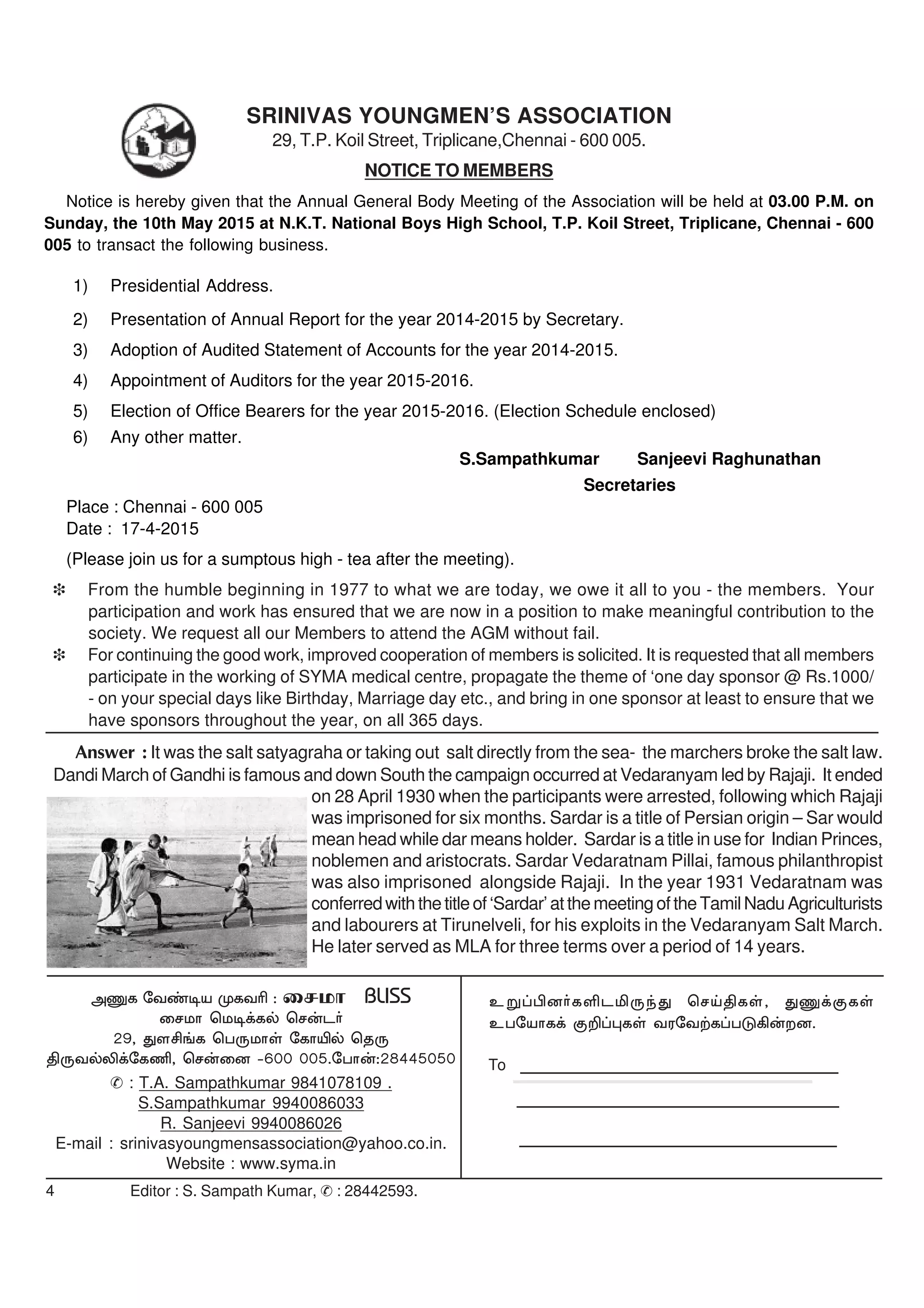 4 Editor : S. Sampath Kumar, & : 28442593.
cW¥ãd®fËlÄUªJ brŒâfŸ, JQ¡FfŸ
cgnahf¡ F¿¥òfŸ tunt‰f¥gL»‹wd.
mQf nt©oa KftÇ : irkh BLISS
irkh bko¡fš br‹l®
29, Jsá§f bgUkhŸ nfhÆš bjU
âUtšÈ¡nfÂ, br‹id -600 005.ngh‹:28445050
& : T.A. Sampathkumar 9841078109 .
S.Sampathkumar 9940086033
R. Sanjeevi 9940086026
E-mail : srinivasyoungmensassociation@yahoo.co.in.
Website : www.syma.in
To
SRINIVAS YOUNGMEN’S ASSOCIATION
29, T.P. Koil Street, Triplicane,Chennai - 600 005.
NOTICE TO MEMBERS
Notice is hereby given that the Annual General Body Meeting of the Association will be held at 03.00 P.M. on
Sunday, the 10th May 2015 at N.K.T. National Boys High School, T.P. Koil Street, Triplicane, Chennai - 600
005 to transact the following business.
1) Presidential Address.
2) Presentation of Annual Report for the year 2014-2015 by Secretary.
3) Adoption of Audited Statement of Accounts for the year 2014-2015.
4) Appointment of Auditors for the year 2015-2016.
5) Election of Office Bearers for the year 2015-2016. (Election Schedule enclosed)
6) Any other matter.
S.Sampathkumar Sanjeevi Raghunathan
Secretaries
Place : Chennai - 600 005
Date : 17-4-2015
(Please join us for a sumptous high - tea after the meeting).
i From the humble beginning in 1977 to what we are today, we owe it all to you - the members. Your
participation and work has ensured that we are now in a position to make meaningful contribution to the
society. We request all our Members to attend the AGM without fail.
i For continuing the good work, improved cooperation of members is solicited. It is requested that all members
participate in the working of SYMA medical centre, propagate the theme of ‘one day sponsor @ Rs.1000/
- on your special days like Birthday, Marriage day etc., and bring in one sponsor at least to ensure that we
have sponsors throughout the year, on all 365 days.
Answer : It was the salt satyagraha or taking out salt directly from the sea- the marchers broke the salt law.
Dandi March of Gandhi is famous and down South the campaign occurred at Vedaranyam led by Rajaji. It ended
on 28 April 1930 when the participants were arrested, following which Rajaji
was imprisoned for six months. Sardar is a title of Persian origin – Sar would
mean head while dar means holder. Sardar is a title in use for Indian Princes,
noblemen and aristocrats. Sardar Vedaratnam Pillai, famous philanthropist
was also imprisoned alongside Rajaji. In the year 1931 Vedaratnam was
conferredwiththetitleof‘Sardar’atthemeetingoftheTamilNaduAgriculturists
and labourers at Tirunelveli, for his exploits in the Vedaranyam Salt March.
He later served as MLA for three terms over a period of 14 years.
 
