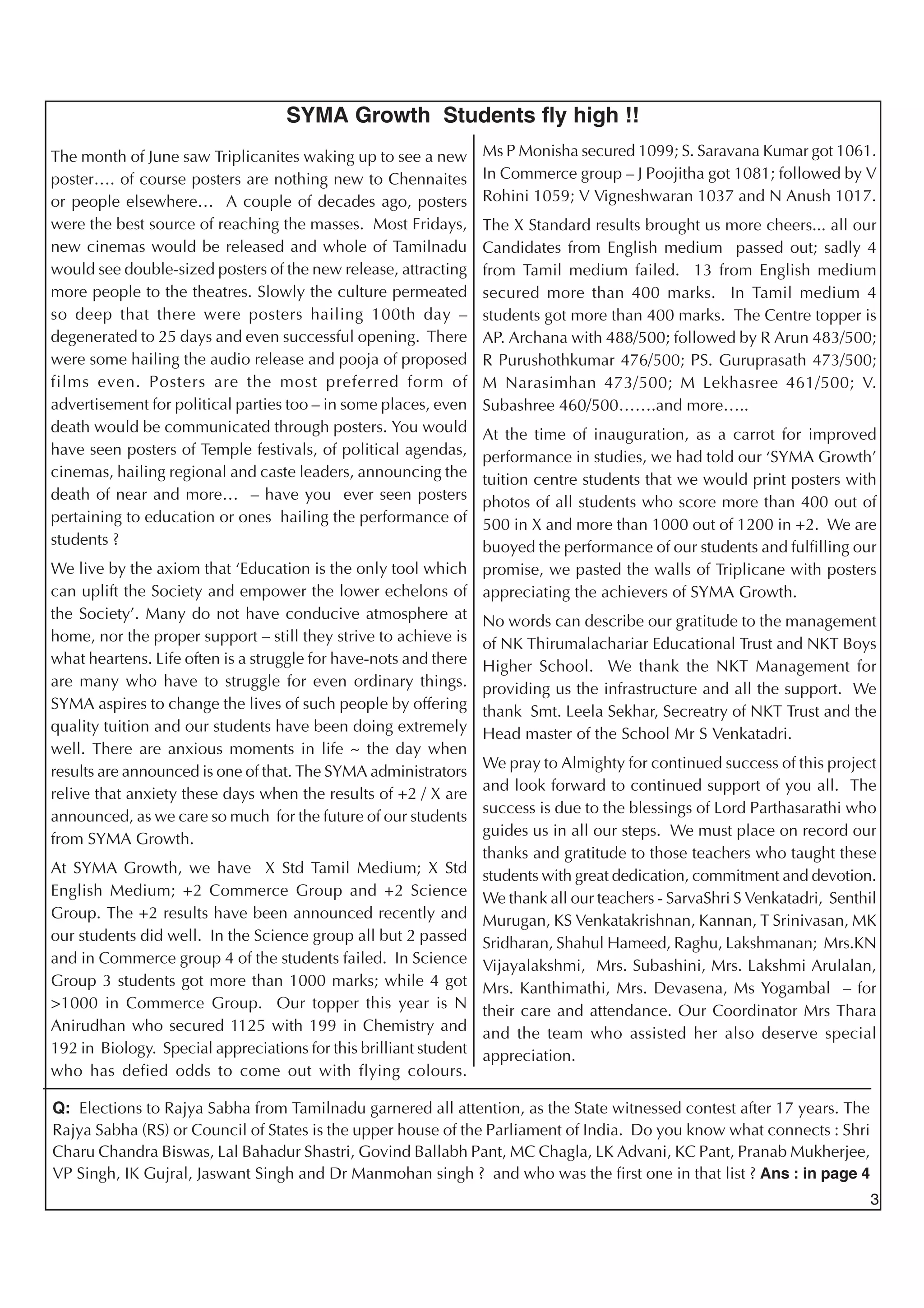 3
Q: Elections to Rajya Sabha from Tamilnadu garnered all attention, as the State witnessed contest after 17 years. The
Rajya Sabha (RS) or Council of States is the upper house of the Parliament of India. Do you know what connects : Shri
Charu Chandra Biswas, Lal Bahadur Shastri, Govind Ballabh Pant, MC Chagla, LK Advani, KC Pant, Pranab Mukherjee,
VP Singh, IK Gujral, Jaswant Singh and Dr Manmohan singh ? and who was the first one in that list ? Ans : in page 4
SYMA Growth Students fly high !!
The month of June saw Triplicanites waking up to see a new
poster…. of course posters are nothing new to Chennaites
or people elsewhere… A couple of decades ago, posters
were the best source of reaching the masses. Most Fridays,
new cinemas would be released and whole of Tamilnadu
would see double-sized posters of the new release, attracting
more people to the theatres. Slowly the culture permeated
so deep that there were posters hailing 100th day –
degenerated to 25 days and even successful opening. There
were some hailing the audio release and pooja of proposed
films even. Posters are the most preferred form of
advertisement for political parties too – in some places, even
death would be communicated through posters. You would
have seen posters of Temple festivals, of political agendas,
cinemas, hailing regional and caste leaders, announcing the
death of near and more… – have you ever seen posters
pertaining to education or ones hailing the performance of
students ?
We live by the axiom that ‘Education is the only tool which
can uplift the Society and empower the lower echelons of
the Society’. Many do not have conducive atmosphere at
home, nor the proper support – still they strive to achieve is
what heartens. Life often is a struggle for have-nots and there
are many who have to struggle for even ordinary things.
SYMA aspires to change the lives of such people by offering
quality tuition and our students have been doing extremely
well. There are anxious moments in life ~ the day when
results are announced is one of that. The SYMA administrators
relive that anxiety these days when the results of +2 / X are
announced, as we care so much for the future of our students
from SYMA Growth.
At SYMA Growth, we have X Std Tamil Medium; X Std
English Medium; +2 Commerce Group and +2 Science
Group. The +2 results have been announced recently and
our students did well. In the Science group all but 2 passed
and in Commerce group 4 of the students failed. In Science
Group 3 students got more than 1000 marks; while 4 got
>1000 in Commerce Group. Our topper this year is N
Anirudhan who secured 1125 with 199 in Chemistry and
192 in Biology. Special appreciations for this brilliant student
who has defied odds to come out with flying colours.
Ms P Monisha secured 1099; S. Saravana Kumar got 1061.
In Commerce group – J Poojitha got 1081; followed by V
Rohini 1059; V Vigneshwaran 1037 and N Anush 1017.
The X Standard results brought us more cheers... all our
Candidates from English medium passed out; sadly 4
from Tamil medium failed. 13 from English medium
secured more than 400 marks. In Tamil medium 4
students got more than 400 marks. The Centre topper is
AP. Archana with 488/500; followed by R Arun 483/500;
R Purushothkumar 476/500; PS. Guruprasath 473/500;
M Narasimhan 473/500; M Lekhasree 461/500; V.
Subashree 460/500…….and more…..
At the time of inauguration, as a carrot for improved
performance in studies, we had told our ‘SYMA Growth’
tuition centre students that we would print posters with
photos of all students who score more than 400 out of
500 in X and more than 1000 out of 1200 in +2. We are
buoyed the performance of our students and fulfilling our
promise, we pasted the walls of Triplicane with posters
appreciating the achievers of SYMA Growth.
No words can describe our gratitude to the management
of NK Thirumalachariar Educational Trust and NKT Boys
Higher School. We thank the NKT Management for
providing us the infrastructure and all the support. We
thank Smt. Leela Sekhar, Secreatry of NKT Trust and the
Head master of the School Mr S Venkatadri.
We pray to Almighty for continued success of this project
and look forward to continued support of you all. The
success is due to the blessings of Lord Parthasarathi who
guides us in all our steps. We must place on record our
thanks and gratitude to those teachers who taught these
students with great dedication, commitment and devotion.
We thank all our teachers - SarvaShri S Venkatadri, Senthil
Murugan, KS Venkatakrishnan, Kannan, T Srinivasan, MK
Sridharan, Shahul Hameed, Raghu, Lakshmanan; Mrs.KN
Vijayalakshmi, Mrs. Subashini, Mrs. Lakshmi Arulalan,
Mrs. Kanthimathi, Mrs. Devasena, Ms Yogambal – for
their care and attendance. Our Coordinator Mrs Thara
and the team who assisted her also deserve special
appreciation.
 