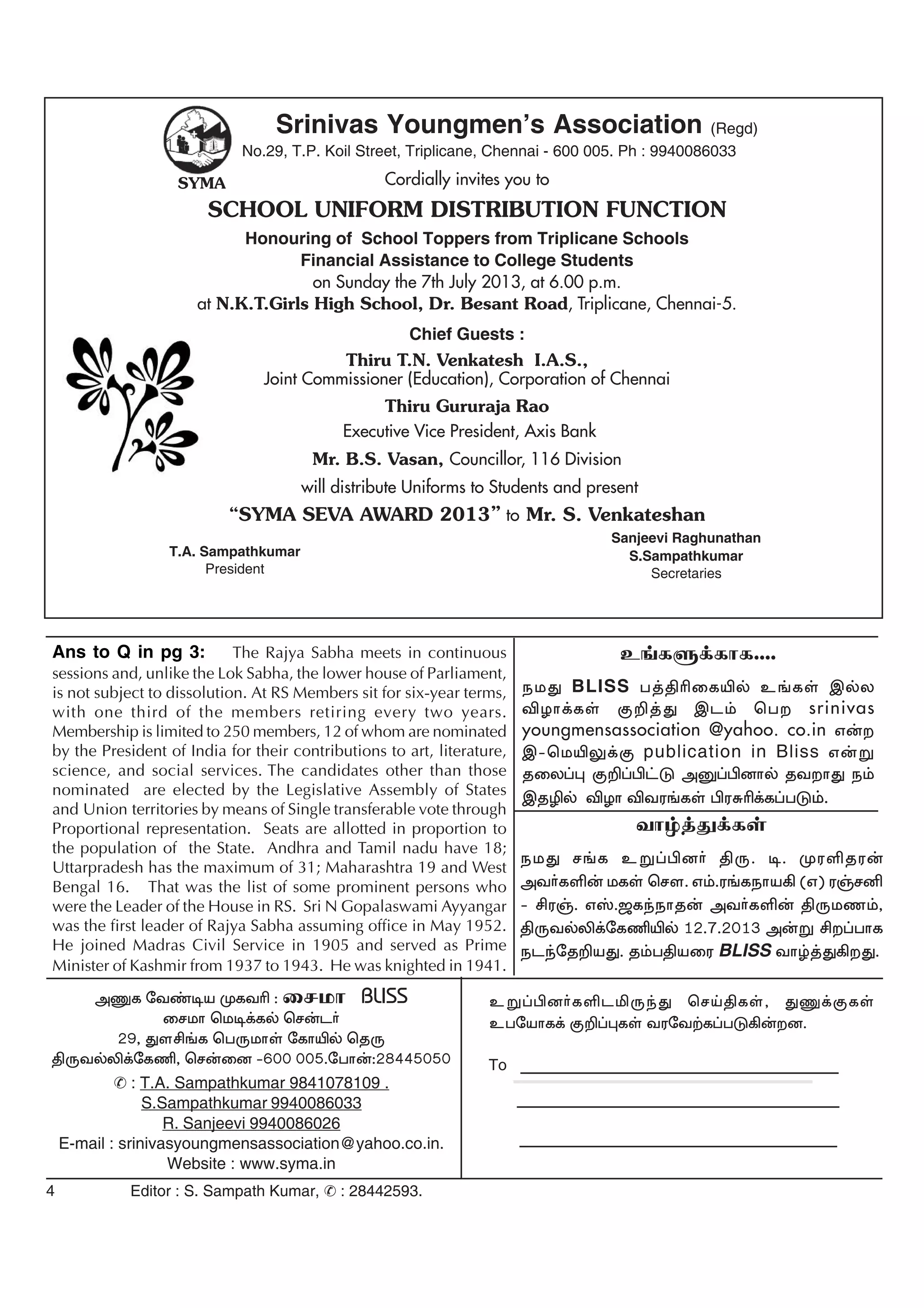 4 Editor : S. Sampath Kumar, : 28442593.
cW¥ãd®fËlÄUªJ brŒâfŸ, JQ¡FfŸ
cgnahf¡ F¿¥òfŸ tunt‰f¥gL»‹wd.
mQf nt©oa KftÇ : irkh BLISS
irkh bko¡fš br‹l®
29, Jsá§f bgUkhŸ nfhÆš bjU
âUtšÈ¡nfÂ, br‹id -600 005.ngh‹:28445050
: T.A. Sampathkumar 9841078109 .
S.Sampathkumar 9940086033
R. Sanjeevi 9940086026
E-mail : srinivasyoungmensassociation@yahoo.co.in.
Website : www.syma.in
To
Ans to Q in pg 3: The Rajya Sabha meets in continuous
sessions and, unlike the Lok Sabha, the lower house of Parliament,
is not subject to dissolution. At RS Members sit for six-year terms,
with one third of the members retiring every two years.
Membership is limited to 250 members, 12 of whom are nominated
by the President of India for their contributions to art, literature,
science, and social services. The candidates other than those
nominated are elected by the Legislative Assembly of States
and Union territories by means of Single transferable vote through
Proportional representation. Seats are allotted in proportion to
the population of the State. Andhra and Tamil nadu have 18;
Uttarpradesh has the maximum of 31; Maharashtra 19 and West
Bengal 16. That was the list of some prominent persons who
were the Leader of the House in RS. Sri N Gopalaswami Ayyangar
was the first leader of Rajya Sabha assuming office in May 1952.
He joined Madras Civil Service in 1905 and served as Prime
Minister of Kashmir from 1937 to 1943. He was knighted in 1941.
Srinivas Youngmen’s Association
No.29, T.P. Koil Street, Triplicane, Chennai - 600 005. Ph : 9940086033
Cordially invites you to
SCHOOL UNIFORM DISTRIBUTION FUNCTION
Honouring of School Toppers from Triplicane Schools
Financial Assistance to College Students
on Sunday the 7th July 2013, at 6.00 p.m.
at N.K.T.Girls High School, Dr. Besant Road, Triplicane, Chennai-5.
Chief Guests :
Thiru T.N. Venkatesh I.A.S.,
Joint Commissioner (Education), Corporation of Chennai
Thiru Gururaja Rao
Executive Vice President, Axis Bank
Mr. B.S. Vasan, Councillor, 116 Division
will distribute Uniforms to Students and present
“SYMA SEVA AWARD 2013” to Mr. S. Venkateshan
Sanjeevi Raghunathan
S.Sampathkumar
Secretaries
T.A. Sampathkumar
President
SYMA
(Regd)
thœ¤J¡fŸ
ekJ r§f cW¥ãd® âU. o. KuËju‹
mt®fË‹ kfŸ brs. v«.u§feha» (v) uŠrÅ
- áuŠ. vÞ.#fªehj‹ mt®fË‹ âUkz«,
âUtšÈ¡nfÂÆš 12.7.2013 m‹W áw¥ghf
elªnj¿aJ. j«gâaiu BLISS thœ¤J»wJ.
c§fS¡fhf....
ekJ BLISS g¤âÇifÆš c§fŸ ïšy
ÉHh¡fŸ F¿¤J ïl« bgw srinivas
youngmensassociation @yahoo. co.in v‹w
ï-bkÆY¡F publication in Bliss v‹W
jiy¥ò F¿¥ã£L mD¥ãdhš jtwhJ e«
ïjÊš ÉHh Étu§fŸ ãuRÇ¡f¥gL«.
 