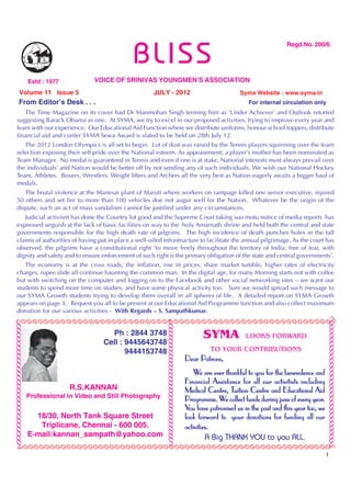 BLISS
                                                                                                                                          Regd.No. 200/6




                                Estd : 1977          VOICE OF SRINIVAS YOUNGMEN’S ASSOCIATION
              Volume 11 Issue 5                                         JULY - 2012                                     Syma Website : www.syma.in
             From Editor’s Desk . . .                                                                                      For internal circulation only
          The Time Magazine on its cover had Dr Manmohan Singh terming him as ‘Under Achiever’ and Outlook retorted
       suggesting Barack Obama as one. At SYMA, we try to excel in our proposed activities, trying to improve every year and
       learn with our experience. Our Educational Aid Function where we distribute uniforms, honour school toppers, distribute
       financial aid and confer SYMA Sewa Award is slated to be held on 28th July 12.
          The 2012 London Olympics is all set to begin. Lot of dust was raised by the Tennis players squirming over the team
       selection exposing their self pride over the National esteem. As appeasement, a player’s mother has been nominated as
       Team Manager. No medal is guaranteed in Tennis and even if one is at stake, National interests must always prevail over
       the individuals’ and Nation would be better off by not sending any of such individuals. We wish our National Hockey
       Team, Athletes, Boxers, Wrestlers, Weight lifters and Archers all the very best as Nation eagerly awaits a bigger haul of
       medals.
          The brutal violence at the Manesar plant of Maruti where workers on rampage killed one senior executive, injured
       50 others and set fire to more than 100 vehicles doe not augur well for the Nation. Whatever be the origin of the
       dispute, such an act of mass vandalism cannot be justified under any circumstances.
          Judicial activism has done the Country lot good and the Supreme Court taking suo motu notice of media reports has
       expressed anguish at the lack of basic facilities on way to the holy Amarnath shrine and held both the central and state
       governments responsible for the high death rate of pilgrims. The high incidence of death punches holes in the tall
       claims of authorities of having put in place a well-oiled infrastructure to facilitate the annual pilgrimage. As the court has
       observed, the pilgrims have a constitutional right ‘to move freely throughout the territory of India, free of fear, with
       dignity and safety and to ensure enforcement of such right is the primary obligation of the state and central governments’.
          The economy is at the cross roads, the inflation, rise in prices, share market tumble, higher rates of electricity
       charges, rupee slide all continue haunting the common man. In the digital age, for many Morning starts not with coffee
       but with switching on the computer and logging on to the Facebook and other social networking sites – we want our
       students to spend more time on studies, and have some physical activity too. Sure we would spread such message to
       our SYMA Growth students trying to develop them overall in all spheres of life. A detailed report on SYMA Growth
       appears on page 3. Request you all to be present at our Educational Aid Programme function and also collect maximum
       donation for our various activities - With Regards – S. Sampathkumar.
     ÃÃÃÃÃÃÃÃÃÃÃÃÃÃÃÃÃÃÃÃÃÃÃÃÃÃÃÃÃÃÃÃÃÃÃÃÃÃÃÃÃÃÃÃÃÃÃÃÃÃÃÃÃÃÃÃ                                                                                                ÃÃÃÃÃÃÃÃÃÃÃÃÃÃÃÃÃÃÃÃÃÃÃÃÃÃÃÃÃÃ
ÃÃÃÃÃÃÃÃÃÃÃÃÃÃÃÃÃÃÃÃÃÃÃÃÃÃÃÃÃ




                                                                               ÃÃÃÃÃÃÃÃÃÃÃÃÃÃÃÃ




                                                                                                         SYMA
                                                                              ÃÃÃÃÃÃÃÃÃÃÃÃÃÃÃÃ




                                                          Ph : 2844 3748                                                  LOOKS FORWARD
                                                        Cell : 9445643748
                                                               9444153748                                   TO YOUR CONTRIBUTIONS
                                                                                                  Dear Patrons,
                                                                                                      We are ever thankful to you for the benevolence and
                                                                                                  Financial Assistance for all our activitists including
                                              R.S.KANNAN                                                            Tuition
                                                                                                  Medical Centre, Tuition Centre and Educational Aid
                                Professional in Video and Still Photography
                                                                                                               We                                    year.
                                                                                                  Programme. We collect funds during june of every year.
                                                                                                  You have patronised us in the past and this year too, we
                                  18/30, North Tank Square Street                                 look forward to your donations for funding all our
                                   Triplicane, Chennai - 600 005.                                 activities.
                                E-mail:kannan_sampath@yahoo.com                                            A Big THANK YOU to you ALL.
           ÃÃÃÃÃÃÃÃÃÃÃÃÃÃÃÃÃÃÃÃÃÃÃÃÃÃÃÃÃÃÃÃÃÃÃÃÃÃÃÃÃÃÃÃÃÃÃÃÃÃÃÃÃÃÃÃÃÃ
                                                                                                                                                             1
 
