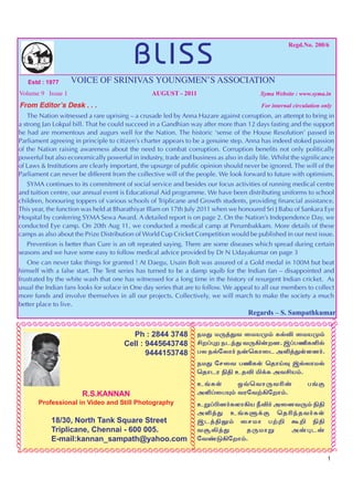 BLISS
                                                                                                                          Regd.No. 200/6




                                Estd : 1977   VOICE OF SRINIVAS YOUNGMEN’S ASSOCIATION
              Volume 9 Issue 1                                         AUGUST - 2011                           Syma Website : www.syma.in

               From Editor’s Desk . . .                                                                        For internal circulation only
                The Nation witnessed a rare uprising – a crusade led by Anna Hazare against corruption, an attempt to bring in
            a strong Jan Lokpal bill. That he could succeed in a Gandhian way after more than 12 days fasting and the support
            he had are momentous and augurs well for the Nation. The historic ‘sense of the House Resolution’ passed in
            Parliament agreeing in principle to citizen’s charter appears to be a genuine step. Anna has indeed stoked passion
            of the Nation raising awareness about the need to combat corruption. Corruption benefits not only politically
            powerful but also economically powerful in industry, trade and business as also in daily life. Whilst the significance
            of Laws & Institutions are clearly important, the upsurge of public opinion should never be ignored. The will of the
            Parliament can never be different from the collective will of the people. We look forward to future with optimism.
               SYMA continues to its commitment of social service and besides our focus activities of running medical centre
            and tuition centre, our annual event is Educational Aid programme. We have been distributing uniforms to school
            children, honouring toppers of various schools of Triplicane and Growth students, providing financial assistance.
            This year, the function was held at Bharathiyar Illam on 17th July 2011 when we honoured Sri J Babu of Sankara Eye
            Hospital by conferring SYMA Sewa Award. A detailed report is on page 2. On the Nation’s Independence Day, we
            conducted Eye camp. On 20th Aug 11, we conducted a medical camp at Perumbakkam. More details of these
            camps as also about the Prize Distribution of World Cup Cricket Competition would be published in our next issue.
               Prevention is better than Cure is an oft repeated saying. There are some diseases which spread during certain
            seasons and we have some easy to follow medical advice provided by Dr N Udayakumar on page 3
               One can never take things for granted ! At Daegu, Usain Bolt was assured of a Gold medal in 100M but beat
            himself with a false start. The Test series has turned to be a damp squib for the Indian fan – disappointed and
            frustrated by the white wash that one has witnessed for a long time in the history of resurgent Indian cricket. As
            usual the Indian fans looks for solace in One day series that are to follow. We appeal to all our members to collect
            more funds and involve themselves in all our projects. Collectively, we will march to make the society a much
            better place to live.
                                                                                                            Regards – S. Sampathkumar
     ÃÃÃÃÃÃÃÃÃÃÃÃÃÃÃÃÃÃÃÃÃÃÃÃÃÃÃÃÃÃÃÃÃÃÃÃÃÃÃÃÃÃÃÃÃÃÃÃÃÃÃÃÃÃÃÃ                                                                             ÃÃÃÃÃÃÃÃÃÃÃÃÃÃÃÃÃÃÃÃÃÃÃÃÃÃÃÃÃÃ
ÃÃÃÃÃÃÃÃÃÃÃÃÃÃÃÃÃÃÃÃÃÃÃÃÃÃÃÃÃ




                                                                                   ÃÃÃÃÃÃÃÃÃÃÃÃÃÃÃÃ
                                                                                  ÃÃÃÃÃÃÃÃÃÃÃÃÃÃÃÃ




                                                                Ph : 2844 3748                    ekJ kU¤Jt ikaK« fšÉ ikaK«
                                                              Cell : 9445643748                   áw¥òw elªJ tU»‹wd. ï¥gÂfËš
                                                                     9444153748                   gy ešnyh® e‹bfhil mË¤JŸsd®.
                                                                                                  ekJ nrit gÂfŸ bjhŒî ïšyhkš
                                                                                                  bjhlu Ãâ cjÉ Ä¡f mtáa«.
                                                                                                  c§fŸ    x›bthUtÇ‹               g§F
                                                R.S.KANNAN                                        mË¥igí« tunt‰»nwh«.
                                   Professional in Video and Still Photography                    cW¥ãd®fsh»a ÚÉ® midtU« Ãâ
                                                                                                  mË¤J c§fS¡F bjÇªjt®fŸ
                                        18/30, North Tank Square Street                           ïl¤âY« irkh g‰¿ T¿ Ãâ
                                        Triplicane, Chennai - 600 005.                            tNÈ¤J    jUkhW     m‹òl‹
                                        E-mail:kannan_sampath@yahoo.com                           nt©L»nwh«.
           ÃÃÃÃÃÃÃÃÃÃÃÃÃÃÃÃÃÃÃÃÃÃÃÃÃÃÃÃÃÃÃÃÃÃÃÃÃÃÃÃÃÃÃÃÃÃÃÃÃÃÃÃÃÃÃÃÃÃ
                                                                                                                                          1
 
