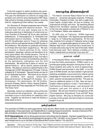 3
Question : Have you heard of ‘Enola Gay’- Paul Tibbets and their connection with that infamous event that
shook the World on 6th August ? it is still on display at Washington Dulles International Airport Ans in Pg 4
e‹¿ eÉyš
The activities of SYMA are well supported by many donors. Mere words can seldom express our gratitude
appropriately. A few years back, we initiated efforts in creating Corpus fund and the name(s) of donors of Rs.1
lakh and above are etched in the facade of our premises. The list is growing !
Sri R Vijayaraghavan, who is doing great service in providing care for dialysis, has been supporting us in our
many activities. We thankfully acknowledge the donation of Rs.1,00,000/- to our Corpus Fund. The cheque
was handed over to us on the dias of Educational Aid Function held on 11th July 2015.
fyhK¡F ÃidtŠrÈ
The Nation reverred Abdul Kalam for his many
facets of - renowned aerospace engineer, Professor,
Chancellor, President of India, man with a noble mind,
clean habits, straight talks, his love to children, his
inspirational writings and more. By awarding Bharat
Ratna to him, the Nation rejoiced. In the passing away
of the man who played a pivotal role in Pokhran II, our
11th President –Nation was saddened.
On 28th July, at Triplicane, SYMA organised
homage – floral tribute – the response was spontaneous
– large no. of Triplicanites participating. On the next
day, students from schools of Triplicane came in large
numbers. In an appreciable gesture to honour APJ, the
Madras High Court announced that it would work 15
minutes extra every day for the rest of the week. Kalam
had famously said: “Don’t declare a holiday on my
death, instead work an extra day if you love me”.
Financial support to select students was given.
Uniforms were distributed to select schools on stage.
This year the distribution of uniforms on stage was
symbolic and uniforms were distributed at NKT Boys
High school on Sunday avoiding congestion, ensuring
that the recipients got them without any hassle.
Our Secretary R. Sanjeevi proposed vote of thanks
and meeting ended with National Anthem. The
function went off very well, largely due to the
meticulous planning in distribution of uniforms by our
Vice President R Seshadri @ Durai ably assisted
byMadhavan, D Veeraraghavan, S. Venkatesh and
enthusiastic band of volunteers. In fact, Seshadri
and KS Varadharajan went to Tirupur for selecting
quality uniforms and special thanks to AMR Sundar in
this endeavour. We express our gratitude and thanks
to all those who have been supporting us. We owe
our success in Social activities to the active
participation, blessings, advices and donations of so
many good willed, like minded persons. The list of
large hearted, good minded people is long. The help is
not measured by the amount of contributions alone but
by the spontaneity, willingness and the kind
heartedness. We would like to place on record, our
special thanks to : all our donors, patrons and well-
wishers. We place on record our special thanks to the
management of NKT Management, Principal, Training
college& Mr S Venkatadri. Special thanks are due to
all our dedicated teachers. We thank all our donors
and members with special referenceSri
Balasubramaniam of MangalTirth Estates; Sri J
Venkatesan; TS Lakshmanan, Mr CR Sridhar;
Kumaran Dresses; Gemini Tailors, Swaraj Graphics.
We also thank the Press especially the The Hindu and
The Hindu-Tamil
Generally, most of our collections come at the time
of Educational Aid programme. We request our
volunteers to put in extra efforts for collecting more
funds. Together we will strive to make the Society a
better place to live in.
jukhd fšÉ
In this beautiful World, most students are frightened
to face the Public examinations. SYMA’s vision is to
provide good quality education training free of cost for
those students who suffer for want of opportunities;
SYMA Growth was launched in July 2008. In our 8th
year of SYMA Growth, we have started in right earnest
selecting candidates on pure economic criterion giving
weightage for those who have disability / parents not
alive / parents not educated and the like. This year we
have an additional section in X Std. Now we have 2
English medium sections in X std; 1 Tamil medium; +2
Commerce & +2 Science group – over all around 155
students. Last year, the results in +2 & X were
excellent. We are ever thankful to management of NK
Thirumalachariar Educational Trust and NKT Boys
Higher School. We pray to Almighty for continued
success of this project and look forward to continued
support of you all.
 