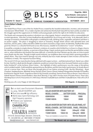 BLISS 
Volume 13 Issue 4 OCTOBER - 2014 
VOICE OF SRINIVAS YOUNGMEN’S ASSOCIATION 
From Editor’s Desk . . . 
Regd.No. 200/6 
Syma Website : www.syma.in 
For internal circulation only 
Estd : 1977 
Dear (s) 
The Nobel Peace Prize is one of the five Nobel Prizes created by the Swedish industrialist, inventor, and armaments 
manufacturer Alfred Nobel. It is a matter of pride and satisfaction that Kailash Satyarthi has been jointly awarded for 
the struggle against the suppression of children and young people and for the right of all children to education. 
The floods and consequent devastation in Kashmir was a big tragedy. Nation’s armed forces did a commendable job 
in relief operations. Now the Cyclone Hudhud has devastated Port city of Vizag and vicinity. In its aftermath, there is 
shortage of essential commodities with people scrambling for milk, drinking water, vegetables and petrol and there is 
no power supply. The place is struggling to return to normalcy, though streets strewn with uprooted trees and 
branches, electric poles, cables and other rubble have been cleared to a large extent. Incidentally, Hudhud (the name 
given by Oman) is a colourful bird found across Afro-Eurasia, notable for its distinctive “crown” of feathers. 
It would be a mistake to simply dismiss Pakistan’s violation of ceasefire which killed five civilians in villages close to 
the international border in Jammu, as just one of those things. Expert analysts point out that the period before winter 
sets in, when infiltration into Kashmir becomes difficult, is normally the time Pakistan ups the ante as it tries to push 
more jihadis into the state. Though it might sound irrational, our neighbour does not enjoy India’s growing prestige in 
global affairs. They have tried to damage not only militarily but have made attempts to dent investor and business 
confidence in India. The response has been fitting. 
The recent CLT20 saw many bowlers being sidelined with suspect actions – and International level, Ajmal was called. 
Its time that this is dealt sternly though complaints would ever remain that many from favoured Nations went scotfree. 
India finished 8th at the Incheon Asian Games – the highlight of India’s performance was the range of disciplines 
which yielded medals. Gold medallists spanned diverse disciplines and this time India’s performance at Asiads doesn’t 
rest on a narrow base. Here are those who brought glory to our Nation winning Gold : Jitu Rai (Shooting); - Rajat 
Chauhan, Sandeep Kumar, Abhishek Verma (Archery Team); Saurav Ghosal; Mahesh Mangaonkar;Harinder Pal Sandhu; 
Kush Kumar (Squash Team); Yogeshwar Dutt (65 kg Freestyle wrestling); Seema Punia (Discus throw); Sania Mirza & 
Saketh Myneni (Tennis mixed doubles); Mary Kom (Boxing 51 kg); Men’s hockey team; Priyanka Pawar, Tintu Luka, 
Mandeep Kaur & M. R. Poovamma (4 x 400 relay); Women’s kabaddi team and Men’s kabaddi team. Hats off to all of 
them. 
Wishing you all a very Happy & Safe Deepavali With Regards – S. Sampathkumar. 
 
