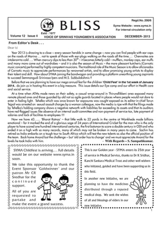 Volume 12 Issue 4

Estd : 1977

BLISS

Regd.No. 200/6
Syma Website : www.syma.in
For internal circulation only

VOICE OF SRINIVAS YOUNGMEN’S ASSOCIATION

DECEMBER- 2013

From Editor’s Desk . . .
Dear (s)
Year 2013 is drawing to a close ~ every season heralds in some change ~ now you can find people with ear caps
on the roads of Marina … not to speak of those with ear-plugs walking on the roads all the time…. Chennaites are
o
intolerant to cold …. When mercury dips to less than 30 – it becomes bitterly cold – mufflers, monkey caps, ear muffs
and many more come out of wardrobes – and it is also the season of Music – the more pleasant kutcheris (Carnatic
music concerts) performed by highly competent musicians. The traditional role of the Music Season is to allow aficionados
of Carnatic music to appreciate performances by renowned artists, and to allow promising young artists to display
their talent and skill. How about SYMA joining the bandwagon and providing a platform unearthing young aspirants
to succeed Semmangudi Srinivasa Iyers and M.S. Subbulakshmis ?
Before that we are planning to have our mega annual fest for the children ‘Child Fest’ in the 1st week of January
2014.. do join us in hosting this event in a big measure. This issue details our Eye camp and our effort in Health care
and social service.
At a time when ATMs made news on their safety, a casual wrap-around in Thiruvallikkeni area exposed many
remote placed ones and those guarded by old not so agile guards located in places where people would not dare to
enter in fading light. Tehelka which was once known for exposures was caught exposed as its editor-in-chief Tarun
Tejpal was arrested on sexual assault charges by a woman colleague, now the media is ripe with that the filings made
by Tehelka’s holding company shows a negative networth with liabilities far exceeding its assets and that its auditors
have red-flagged issues like absence of an internal audit committee and non-payment of service tax, late payment of
salaries and lack of facilities to employees !!!
Now we have 43…... ‘Bharat Ratnas’ – that little walk to 22 yards in the centre at Wankhede made billions
emotional – for it marked the end of a glorious sage of 24 years of International Cricket for the man who is the only
player to have scored one hundred international centuries, the first batsman to score a double century in ODI and who
ended it on a high with so many records, many of which may not be broken in many years to come. Sachin has
retired as India embarks on a tough tour to South Africa which will test the new talents as also the official position of
the team. Back home Anand lost the challenge ~ but ‘old order has to change’ and we must appreciate Anand for the
- With Regards – S. Sampathkumar.
levels he took India with him.

ÃÃÃÃÃÃÃÃÃÃÃÃÃÃÃÃÃÃÃÃÃÃÃÃÃ

SYMA Childfest is arriving…. Full details
would be on our website www.syma.in
soon.
We take this opportunity to thank the
Event Sponsor ‘Goldwinner’ and our
patron Mr CR
Sredhar for the
continued
support.
All of you are
requested to
partake and
make the event a grand success.

ÃÃÃÃÃÃÃÃÃÃÃÃÃÃÃÃÃÃÃÃÃÃÃÃÃÃ

ÃÃÃÃÃÃÃÃÃÃÃÃÃÃÃÃÃÃÃÃÃÃÃÃÃÃ

ÃÃÃÃÃÃÃÃÃÃÃÃÃÃÃÃÃÃÃÃÃÃÃÃÃÃ

This is our Golden year - SYMA enters its 25th year
of service in Medical Service, thanks to Dr K Sridhar,
Kanchi Sankara Medical Trust and other well wishers
who initiated, guided and have been supporting us in
this field.
In another new initiative, we are
planning to have the medicines
distributed through a reputed
medical shop. We seek the wishes
of all and blessings of elders in our
new initiative.
1

 
